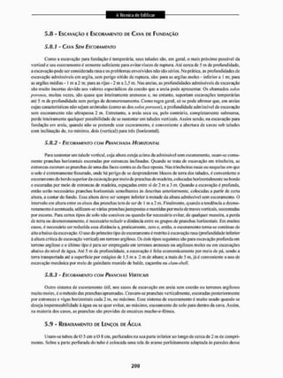 5.8 - ESCAVAÇÃO E ESCORAMENTO DE CAVA D
D FUNDAÇÃO
5.8.1 - OVA SEM ESCORAMENTO
Como a escavação para fundação é temporária, seus taludes são. em geral, o mais próximo possível da
vertical e seu escoramento é somente suficiente para evitar riscos de ruptura. Até cerca de 5 m dc profundidade,
a escavado pode ser considerada rasa e os problemas en volvidos não sao sérios, Na prát ica, as profundidades de
escavação admissíveis em argila, sem perigo nítido de ruptura, são: para as argilas moles - inferior a 1 m; para
as argilas médias -1 m a 2 m; para as rijas - 2 m a 3,5 m, Nas areias, as profundidades admissíveis de escavação
são muito incertas devido aos valores esporádicos da coesão que a areia pode apresentar, Os chamados solos
porosos, muitas vezes, são quase que inteiramente arenosos e, no entanto, suporiam escavações temporárias
ate 5 m de profundidade sem perigo de desmoronamento. Como regra geral, só se pode afirmar que, em areias
cujas características não sejam anômalas (conto as dos solos porosos), a profundidade admissível de escavação
sem escoramento não ultrapassa 2 m. Entretanto, a areia scca ou. pelo contrário, completamente submersa,
perde inteiramente qualquer possibilidade de se sustentarem taludes verticais. Assim sendo, na escavação para
fundação em areia, quando não se pretende usar escoramento, é conveniente a abertura de cavas sob taludes
com inclinação de. no mínimo, dois (vertical) para três (horizontal).
5.8.2 - ESCORAMENTO COM PRANCHADA HORIZONTAL
1'ara sustentar um talude vertical, cuja altura esteja acima da admissível sem escoramento, usam-se comu-
meitle pranchas horizontais escoladas por estroncas inclinadas. Quando se trata de escavação em trincheira, as
estroncas escoram as pranchas de unta das laces contra as da face oposla. Nas trincheiras rasas ou naquelas em que
o solo é extremamente fissurado, onde há perigo de se desprenderem blocos de terra dos taludes, é conveniente o
escoramento do bordo superior da escavação por meio de pranchas de madeira, colocadas horizontalmente no bordo
e escoradas por meio de estroncas de madeira, espaçadas entre si de 2 m a 3 m. Quando a escavação é profunda,
então serão necessárias pranchas horizontais semelhantes às descritas anteriormente, colocadas a partir de certa
altura, a contar do fundo. Essa altura deve ser sempre inferior á metade da altura admissível sem escoramento. O
intervalo em altura entre os eixos das pranchas tem de ser de 1 m a 2 m. Finalmente, quando a tendéncia a desmo-
rona mento é acentuada, ut i I iza m-se várias pra iichas justapostas e mant idas por meío de traves vertiçais, sustentadas
por escoras. Para certos tipos de solo não coesivos ou quando for necessário evitar, de qualquer maneira, a perda
de terra ou desmorona mento, é necessário reduzira distância entre os grupos de pranchas horizontais. Em muitos
casos, é necessário ser reduzida essa distância a, praticamente, zero e, então, o escoramento torna-se continuo de
ai to a baixo da escavação. O uso do prime iro tipo de escoramento é restrito à escavação rasa (profundidade inferior
à altura crítica de escavação vertical) em terreno argiloso. Os dois tipos seguintes são para escavação profunda em
terreno argiloso e o último tipo é para ser empregado em terrenos arenosos ou argilosos moles ou em escavações
abaixo do nível de água. Até 5 m de profundidade, a escavação é feita economicamente por meio de pá, sendo a
terra transportada até a superfície por1 estágios de 1,5 m a 2 m de altura; a mais de 5 m, já é conveniente o uso de
escavação mecânica por meto de guindaste munido de balde, caçamba ou clam-shefl.
5.8.3 - ESCORAMENTO COM PRANCHAS VERTICAIS
Outro sistema de escora mento útil. nos casos de escavação em areia sem coesão ou terrenos argilosos
muito moles, é o método das pranchas aprumadas. Cravam-se pranchas verticalmente, escoradas posteriormente
por estroncas e vigas horizontais cada 2 m, no máximo. Esse sistema de escoramento é muito usado quando se
deseja impermeabilidade à água ou se quer evitar, ao máximo, escoamento do solo para dentro da cava. Assim,
na maioria dos casos, as pranchas são providas de encaixes iiiacho-e-lemeu.
5.9 - REBAIXAMENTO DE LENÇOL DE ÁGUA
Usam-se tubos dc O 5 cm a O & cm. perfurados na sua parle inferior ao longo de cerca de 2 ni de compri-
mento. Sobre a parte perfurada do tubo é colocada uma tela de arame perfeitamente adaptada ás paredes desse
 
