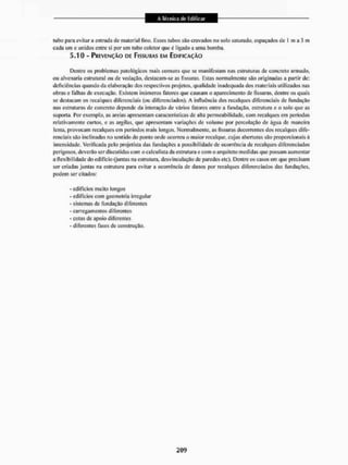 tubo para evitar a entrada do material fino, Esses tubos são cravados no solo saturado, espaçados de 1 m a 3 m
cada um c unidos entre si por um tubo coletor que é ligado a uma bomba.
5-10 - PREVENÇÃO DE FISSURAS EM EDIFICAÇÃO
Dentre os problemas patológicos mais comuns que se manifestam nas estruturas dc concreto annado,
ou alvenaria estrutural ou de vedação, destacam-se as fissuras. Estas normalmente são originadas a partir de:
deficiências quando da elaboração dos respectivos projetos, qualidade inadequada dos materiais utilizados nas
obras e falhas dc execução, Existem inúmeros fatores que causam o aparecimento de fissuras, dentre os quais
se destacam os recalques diferenciais (ou diferenciados). A influência dos recalques diferenciais de fundação
nas estruturas de concreto depende da interação de vários fatores entre a fundação, estrutura e o solo que as
suporta. Por exemplo, as areias apresentam características de alta permeabilidade, com recalques em períodos
relativamente curtos, e as argilas, que apresentam variaçóes de volume por percolação de água de maneira
lenta, provocam recalques cm períodos mais longos. Normalmente, as fissuras decorrentes dos recalques dife-
renciais são inclinadas no sentido do ponto onde ocorreu o maior recalque, cujas aberturas são proporcionais á
intensidade. Verificada pelo projetista das fundações a possibilidade de ocorrência de recalques diferenciados
perigosos, deveiüo ser discutidas com o calculista da estrutura e com o arquiteto medidas que possam aumentar
a flexibilidade do edifício (juntas na esiruuua, desvinculação dc paredes etc). Dentre os casos em que precisam
ser criadas juntas na estrutura para evitar a ocorrência de danos por recalques diferenciados das fundações,
podem ser citados:
- edifícios muito longos
- edifícios com geometria irregular
- sistemas de fundação diferentes
- carregamentos diferentes
- cotas de apoio diferentes
- diferentes fases de construção.
 