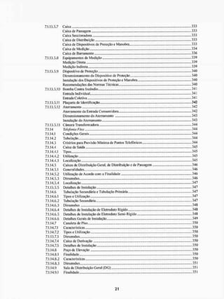 7.1.13,5.7
7.1.13.5.8
7.1.13,5.9
7.1.13.5.10
7.1.13.5.11
7.1.13.5.12
7.1.13.5.13
7.1.14
7.1.14.1
7.1.14.2
7.1.14.3
7.1.14.4
7.1.14.4.1
7.1.14.4.2
7.1.14.4.3
7.1.14.5
7.1.14.5.1
7.1.14.5.2
7.1.14.5.3
7.1.14.5.4
7.1.13.5.5
7.1.14.6
7.1.14.6.1
7.1.14.6.2
7.1.14.6.3
7.1.14.6.4
7.1.14.6.5
7.1.14.6.6
7.1.14.7
7.1.14.7.1
7.1.14.7.2
7.1.13.7.3
7.1.14.7.4
7.1.14.7.5
7.1.14.8
7.1.14.8.1
7.1.14.8.2
7.1.14.8.3
7.1.14.9
7.1,14.9.1
Caixa
Caixa de Passagem
Caixa Seccionadora
Caixa de Distribuição
Caixa de Dispositivos de Proteção e Manobra
Caixa de Medição...
Caixa de Barramento
Equipamentos de Medição
Medição Direta
Medição Indireta
Dispositivo de Proteção
Dimensionamento do Dispositivo de Proteção
Instalação dos Dispositivos de Proteção e Manobra
Recomendações das Normas Técnicas
Bomba Contra Incêndio... ...
Entrada Individual
Entrada Coletiva
Plaqueta de Identificação
Aterramento
Aterrameiito da Entrada Consumidora
Dimensionamento do Aterramento
Instalação do AterTamento
Câmara Transformadora
Telefonia Fixa
Condições Gerais
Tubulação ...
Critérios para Previsão Mínima de Pontos Telefônicos
Caixa de Saída
Tipos
Utilização
Localização
Caixas de Distribuição Geral, de Distribuição e de Passagem
Generalidades
Utilização de Acordo com a Finalidade
Dimensões
Localização
Detalhes de Instalação
Tubulação Secundária e Tubulação Primária
Tipos e Utilização
Tubulação Secundária
Dimensões
Detalhes de Instalação de Elelroduto Rígido
Detalhes de Instalação de Eletroduto Semi-Rígido
Detalhes Gerais de Instalação
Canaleta de Piso
Características
Tipos e Utilização
Dimensões
Caixa de Derivação
Detalhes de Instalação
Poço de Elevação
Finalidade
Características
Dimensões
Sala de Distribuição Geral (DG)
Finalidade
333
333
333
333
333
334
336
339
339
.339
340
340
.... 340
....340
341
341
341
342
342
342
343
343
344
344
344
344
,...344
345
....345
....345
....345
....346
....346
346
346
347
....347
347
347
....347
348
348
348
349
350
350
,...350
350
350
350
350
350
„...350
351
351
351
 
