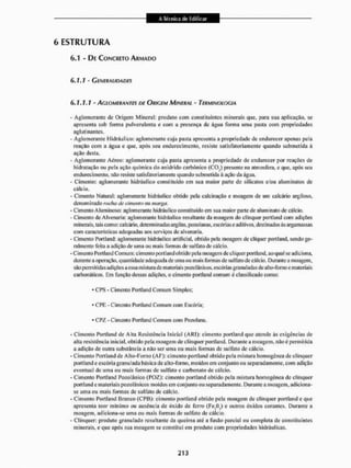 6 ESTRUTURA
6.1 - DE CONCRETO ARMADO
6.1.1 - Generalidades
(>.1.1.1 - AGLOMERANTES DE ORIGEM MINERAL - TERMINOLOGIA
- Aglomerante de Origem Mineral: produto com constituintes minerais que, para sua aplicação, se
apresenta sob forma pulverulenta e com a presença de água forma uma pasta com propriedades
aglutinantes.
- Aglomerante Hidráulico: aglomerante cuja pasta apresenta a propriedade de endurecer apenas pela
reação com a água e que, após seu endurecimento, resiste satisfatoriamente quando submetida á
ação desta.
- Aglomerante Aéreo: aglomerante cuja pasta apresenta a propriedade de endurecer por reações de
hidratação ou pela ação química do anidrtdo carbônico (CO,) presente na atmosfera, e que, após seu
endurecimento, não resiste satisfatoriamente quando submetida à ação da água.
- Cimento: aglomerante hidráulico constituído em sua maior parte de silicatos e/ou aluminatos de
cálcio,
- Cimento Natural: aglomerante hidráulico obtido pela calcinação e moagem de um calcário argiloso,
denominado rocha de cimento ou marga.
- Cimento Aluminoso: aglomerante hidráulico constituído em sua maior parte de aluminato de cálcio.
- Cimento de Alvenaria: aglomerante hidráulico resultante da moagem do clínquer poitlaud com adições
minerais, tais como: calcário, determinadas argilas, pozolanas, escórias e aditivos, destinados ás argamassas
com características adequadas aos serviços de alvenaria,
- Cimento Portland: aglomerante hidráulico artificial, obtido pela moagem de clíquer portland. sendo ge-
ralmente feita a adição de uma ou mais formas de sulfato de cálcio.
- Cimento Portland Comum: cimento portland obtido pela moagem de clíquer portland. ao qual se adiciona,
durante a operação, quantidade adequada de uma ou mais formas de sulfato de cálcio. Durante a moagem,
são permitidas adições a essa misturade materiais pozolânicos, escórias granuladas de al to-forno e nt ateria is
carbonáticos, Em função dessas adiçóes. o cimento portland comum é classificado como:
* CPS - Cimento Portland Comum Simples;
* CPE - Cimento Portland Comum com Escória;
* CPZ - Cimento Portland Comum com Pozolana.
- Cimento Portland de Alta Resistência Inicial (ARI); cimento portland que atende ás exigências de
alta resistência inicial, obtido peia moagem de clínquer portland. Durante a moagem, não é permitida
a adição de outra substância a não ser uma ou mais formas de sulfato de cálcio.
- Cimento Portland de Àlto-Porno (AF): cimento portland obtido pela mistura homogênea de clínquer
portland e escória granulada básica de alto-forno, moídos em conjunto ou separadamente, com adição
eventual de uma ou mais formas de sulfato e carbonato de cálcio.
- Cimento Portland Pozolânico(PQZ): cimento portland obtido pela mistura homogênea de clínquer
portland e materiais pozolanicos moídos em conjunto ou separadamente. Durante a moagem, adiciona-
se uma ou mais formas de sulfato de cálcio.
- Cimento Portland Branco (CPB): cimento portland obtido pela moagem de clínquer portland eque
apresenta teor mínimo ou ausência de óxido de ferro (Fc,G,) e outros óxidos corantes. Durante a
moagem, adiciona-se tuna ou mais formas de sulfato de cálcio.
- Clínquer: produto granulado resultante da queima até a fusão parcial ou completa de constituintes
minerais, e que após sua moagem se constitui em produto com propriedades hidráulicas.
 