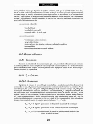 dando preferência àqueles que disponham de produtos uniformes, ainda que de qualidade média. Nessa fase,
terá de ser ainda verificado o comportamento do material em função do meio ao qual estará sujeita a estrutura e
indicados os tipos de materiais recomendados (por exemplo: cimento de alto-fomo C P III ou portiaud comum
CP I etc.). Posteriormente, no decorei da obra, precisam ser procedidos ensaios de controle com a finalidade de
verificar a uniformidade dos materiais constituintes do concreto, com relação aos inicialmente caracterizados. As
propriedades básicas do concreto são:
- do concreto não endurecido:
- trabalhabil idade
* exsudação (transpiração)
* tempos de inicio e de fim de pega.
- do concreto endurecido:
• resistência aos esforços mecânicos
• propriedades técnicas
• deformações em face das ações extrínsecas e solicitações mecânicas
- permeabilidade
* durabilidade diante da ação do meio ambiente.
6.1,2 - DOSAGEM DO CONCRETO
6.1.2.1 - GENERALIDADES
O concreto deverá ser dosado de modo a assegurar, após a cura, a resistência indicada no projeto estrutural.
A resisténcia-padrão teráde ser a de ruptura de corpos-de-prova de concreto simples aos 28 d de idade. O cimento
precisa ser sempre indicado em peso. não sendo permitido o seu emprego em frações de saco. A relação água-
cimento não poderá ser superior a 0,6.
6.1.2.2 - F, DO CONCRETO
6.1.2.2.1 - GENERALIDADES
O projetista da estrutura de uma edificação necessita fixar a resistência característica do concreto à
compressão, ou seja. o F A do concreto, e colocar esse valor nos desenhos de forma, Esse F^ poderá ser: 90 kg'
cm3, 120 kg/cm3, I35 kg/cm2, I50 kg/cm3, ISO kg/cm3, 2I0 kg,'cm3 etc. É necessário notar que os F . 90 kg/cm2
e 120 kg/cm2 praticamente não sâo usados, começando a série estrutural no F.L 135 kg/cm* ou 13,5 MPa, Se
for fornecido por usina, o responsável pela obra deverá contratar a entrega do concreto pelo seu Kct, Se for
decidida a misturado concreto na obra, o técnico responsável precisa procurar a sua dosagem, Assim, conhecido
o F.t que a estrutura precisa ter. o técnico responsável necessita, como primeiro passo, calcular o F , que é a
resistência média do concreto á compressão prevista para a idade de 28 d, e para a qual são feitos os estudos de
dosagem (determinação de traços). As equações que coneIacionam o Ftk e o Fr,4 são:
'VK = ' ^ + 6
<
> (kg/cm3) para os casos de alto contrate da qualidade da concretagem
~ Fct + 90 (kg/cm!) para os casos de bom controle da qualidade da concretagem
F F L + 115 (kg/cm3) para os casos de controle da qualidade apenas razoável, o que
ocorre na maioria das obras.
 
