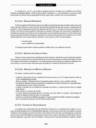 A variação do F (é o que orienta a dosagem) mostra as vantagens de se trabalhar com melhores
controles da qualidade quando o vulto da obra permitir. Conhecido o Ff,s, para finalmente se procurar o traço
(composição do concreto com as participações de areia, pedra, água e cimento), têm-se duas alternativas:
6.1.2.2.2 • DOSAGEM EXPERIMENTAL
li feita com apoio de laboratório e precisa-se conhecer especificamente quais as pedras, qual a areia, qual
o l ipo e marca de cimento a se usar. além das características principais da obra (por exemplo, o espaçamento da
armadura, o tipo de lançamento do concreto, dimensões da forma etc). A Dosagem Experimental é a mais eco-
nômica e com menores desvios-padrãoe coeficientes de variação, coeficientes esses que medem a estabilidade de
resultado das amostras do concreto que são enviadas para o teste de rompimento na prensa. A técnica da Dosagem
Experimental parte de tabelas de dosagem, ajustando-as ás características especificas dos materiais a usare, assim,
tirando partido das reais características dos materiais a serem usados na obra. Tem desvantagens:
• consome tempo
• custa o trabalho de experimentação.
A Dosagem Experimental é usada nas grandes e médias obras e nas centrais de concreto.
6.1.2.2.3 - DOSAGEM POR TAU ELA DE TRAÇO
Adota-se o traço com base nas experiências de obras anteriores, admititido-se que o material acompanhe
mais ou menos as características de outros materiais que serviram de apoio para a confecção das tabelas, Existem
várias delas no meio técnico. Normalmente, o uso dessas tabelas precisa restringir-se a pequenas edificações. Por
esse caminho, as normas técnicas dispensam (mas não proíbem) o controle da qualidade do concreto.
6.1.2.2.4 - DESCRIÇÃO DO MÉTODO DE DOSAGEM
Em síntese, o método consiste no seguinte:
- conforme o tipo da obra, fixa-se o abatimento do tronco de cone (ver 0.1,2.3 adiante descrito), tendo em
vista a trabalhabí!idade desejada
- define-se também o diâmetro máximo do agregado graúdo, tendo em vista as condições da obra
- em função do diâmetro máximo do agregado e do abatimento escolhido, determina-se a quantidade apro-
ximada de água por metro cúbico de concreto
- a seguir, de acordo com as condições de exposição do concreto c a natureza da obra, fixa-se a relação
água/cimento
- após, calcula-se o consumo de cimento
- o volume aparente de agregado graúdo a ser usado, por metro cúbico de concreto, é determinado cm
função do módulo de finura da areia a ser empregada
- exeeuia-se a correção da quantidade de agregados e de água em função da umidade e absorção dos agregados
- faz-se a correção do traço por meio de misturas experimentais.
6.1.2.3 - CONTROLE DA TRAUALHAHILIDAÍJE
Uni simples teste, denominado Teste de Abatimento ou Stiniip Test, é o suficiente para verificar se o con-
creto eslá sendo preparado com ti trabal hábil idade adequada, Uma betonada mais úmida em relação às restantes
resultara em uma camada de concreto mais fraca e menos durável. Por outro lado, uma belouada que se apresente
muito seca provocará dificuldades no lançamento do concreto, bem como na obtenção do adensamento e do aca-
bamento adequados. Logo após o inicio do trabalho, o leste precisa ser feito para estabelecer o padrão e. durante
 