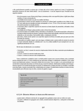 o dia. particularmente quando se supuser que a mistura nfio estiver correta, repetir-se-á o teste. O equipamento
necessário resume-se em uma forma cónica - cone de abatimento - e em um soquete de aço. Proceder-se-á da
seguinte maneira:
- deverá assegurar-se que a forma esteja limpa e permaneça sobre uma superfície plana e rígida (uma cbapa
metálica é a mais recomendável);
- o moIdador terá de manter seus pés nos estribos da fôrma;
- ele preencherá a forma com três camadas de concreto de volume igual, soeando-as com a baste de aço,
25 vezes cada uma (as camadas precisam corresponder a 6 cm. 15 cm e 30 cm do cone) e cada socada
não poderá penetrar na camada anterior;
- é necessário alisar a superfície superior do concreto na forma depois dc preenchida, utilizando a liaste
como espátula;
- o moldador deverá limpar a placa metálica onde a forma foi assentada;
-ele teráde levantar com cuidado a fôrma, mantendo-a verticalmente, invertendo sua posição e colocando-a
na chapa ao lado do monte de concreto. Logo que a forma cónica seja retirada, a massa de concreto descerá,
abalendo-se. até cena altura. Será medido, então. o abatimento ocorrido:
- para tanto, a haste terá de apoiar-se na superfície superior da fornia esvaziada, para que passe por cinta
do monte de concreto:
- é necessário ser medida a seguir, com uma régua, a distância entre o ponto médio do monte de concreto
e a haste horizontal, dando-se a tolerância de 1 cm. Se a altura medida for por exemplo de 6 cm, isso
significará abatimento de 6 cm.
I lá tTês tipos de abatimento a se considerar:
- Verdadeiro ou Real: o monte de concreto simplesmente diminui dc altura, mantendo aproximadamente
a sua forma
- Cortado: o monte de concreto tomba para o lado
- Colapso: o monte de concreto cede completamente.
Tanto o abatimento verdadeiro como o cortado podem ocorrer com a mesma mistura, não se podendo
porém compará-los enire si, O único abatimento que apresenta vai idade é o abatimento verdadeiro. Caso venha
ocorrer um abatimento cortado, é necessário efetuar um novo teste. Caso se repita o corte, provavelmente isso
será devido à composição da mistura ou á fornia em que o teste foi realizado. Abatimentos cortados muito frequen-
temente sugerem um reestudo da dosagem na mistura. Os abatimentos cortados precisam ser medidos e marcados
com observação, o mesmo ocorrendo com os abatimentos em colapso. Os abatimentos medidos no tronco de cone,
recomendados para diferentes tipos de obra. constam do quadro a seguir:
T i p de «fera Abatimento (cm)
máximo mínimo
ffired« de lundação e sapatas aimailas tí "1
Mpíltas plan« IcwriUas) e paredes (fc mlra-estrutura B 1
Lajes, vi^as e pareci« armadas 10 1
manes de «iilíclos 10 l
Ruvimenloí 3 2
6.1,2.4- DIÂMETRO MÁXIMO DE AC REGA DOS RECOMENDADO
- quanto maior o diâmetro máximo de um agregado bem graduado, menor será seu índice de vaxios
- em geral, o diâmetro do agregado será o maior, economicamente disponível, e adequado às dimensões
da estrutura
 