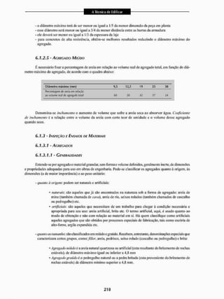 - o diâmetro máximo terá de ser menor ou igual a I /5 da menor dimensão da peça em planta
- esse diâmetro será menor ou igual a 3/4 da menor distância entre as barras da armadura
- ele deverá ser menor ou igual a 1/3 da espessura da laje
- para concretos de alta resistência, obtêm-se melhores resultados reduzindo o diâmetro máximo do
agregado.
6.1.2.5 - Ac,RÍC,ADO MIÚDO
E necessário fixara percentagem de areia em relação ao volume real de agregado total, em função do diâ-
metro máximo do agregado, de acordo com o quadro abaixo:
Diâmetro máximo (mm) 9,5 12,5 19 25 38
Plerrentafipm cb areia em relação
ao voluros real de .ignefiacts total 60 50 42 17 34
Denomina-se inchamento o aumento de volume que solirc a areia seca ao absorvei1 água. Coeficiente
de inchamento c a relação entre o volume da areia com certo teor de umidade e o volume desse agregado
quando seco.
6.1.3 - INSPEÇÃO E ENSAIOS DE MATERIAIS
6.1.3.1 - AGREGADOS
6.1.3.1.1 ~ GENERALIDADES
Entende-se por agregado o material granular, sem forma e volume definidos, geralmente inerte, de dimensões
e propriedades adequadas para uso em obras de engenharia. Pode-se classificar os agregados quanto à origem, às
dimensões (a de maior importância) e ao peso unitário;
- quanto ii origem: podem ser naturais e artificiais:
• naturais: são aqueles que já são encontrados na natureza sob a fornia de agregado: areia de
mina (também chamada de cova), areia de rio, seixos rolados (também chamados de cascalho
ou pedregulho) etc,
• artificiais: são aqueles que necessitam de um trabalho para chegar á condição necessária e
apropriada para seu uso: areia artificial, brita etc. O termo artificial, aqui, é usado quanto ao
modo de obtenção e não com relação ao material em si. Há quem classifique como artificiais
aqueles agregados que são obtidos por processos especiais de fabricação, tais como escória de
a lio-Ibrno. aqgila expandida etc.
- quanto (to tamanho: são classificados em miúdo egraúdo. Recebem, enlretanio. denominações especiais que
caracterizam certos grupos. como://(A?r, areia, pedrisco, seixo rolado (cascalho ou pedregulho) e brita:
• Agregado miúdo ú a areia natural quart/osa ou artificial (esta resultante do britamento de rachas
estáveis), de diâmetro máximo igual ou inferior a 4,8 mm
* Agregado graúdo ê o pedregulho natural oti a pedra britada (esta proveniente do britamento de
rochas estáveis)de diâmetro mínimo superiora 4,8 mm.
 