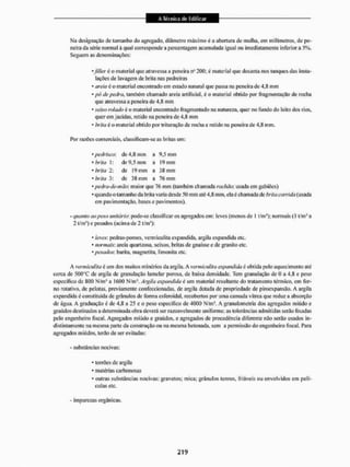 Ma designação de tamanho do agregado, diâmetro máximo é a abertura de malha, cm milímetros, de pe-
neirada série normal à qual corresponde a percentagem acumulada igual ou imediatamente inferi ora 5%.
Seguem as denominações:
* Jiller é o material que atravessa a peneira nu 200; é material que decanta nos tanques das insta-
lações de lavagem de brita nas pedreiras
* areia é o material encontrado em estado natural que passa na peneira de 4,8 mm
* pó de pedra, também chamado areia artificial, é o material obtido por fragmentação de rocha
que atravessa a peneira de 4.8 mm
* seixo rolado é o material encontrado fragmentado na natureza, quer no fundo do leito dos rios,
querem jazidas, retido na peneira de 4,8 mm
* brita é o material obtido por trituração de rocha e retido na peneira de 4.S mm.
Por razões comerciais, classificam-se as britas em;
• pedriseo: de 4,8 mm a 9,5 mm
* brka 1: de 9,5 mm a 19 mm
•brita 2: de 19mm a 38mm
* brita 3: de 38 mm a 76 mm
* pedra-de-inão: maior que 76 mm (também chamada rachào: usada cm gabiOes)
* quando o tamanho da brita varia desde 50 mm até 4.8 mm. ela é chamada de brita corrida (usada
em pavimentação, bases c pavimentos).
- quanto ao peso unitário-, pode-se classificar os agregados cm: tevês (menos de 1 t/m3); normais (l t/rns a
2 f'mJ) e pesados (acima de 2 t/m*):
* leves: pedras-pomes, vermiculita expandida, argila expandida etc.
* normais: areia quartzosa. seixos, britas de gnaisse e de granito etc.
* pesados: barita, magnetita, limouita etc.
A vermiculita è um dos muitos minérios da argila. A vermiculita expandida é obtida pelu aquecimento até
cerca de 500°C de argila de granulação lamelar porosa, de baixa densidade. Tem granulação de 0 a 4,8. e peso
específico de 800 N/m' a 1600 N/nu®, Argila expandida é um material resultante do tratamento térmico, em for-
no rotativo, de pelotas, previamente confeccionadas, de argila dotada de propriedade de piroexpaiisão. A argila
expandida é constituída de grânulos de forma esferoidal, recobertos por uma camada vítrea que reduz a absorção
de água. A graduação é de 4,8 a 25 e o peso específico de 4000 N/m'. A granulometria dos agregados miúdo e
graúdos destinados a determinada obra deverá ser razoavelmente uniforme; as tolerâncias admitidas serão fixadas
pelo engenheiro fiscal. Agregados miúdo e graúdos, e agregados de procedência diferente não serão usados in-
distintamente na mesma parte da construção ou na mesma betonada, sem a permissão do engenheiro fiscal. Para
agregados miúdos, terão de ser evitadas;
- substâncias nocivas:
* torrões de argila
* matérias carbonosas
* outras substâncias nocivas: gravetos; mica: grânulos tenros, friáveis ou envolvidos em pelí-
culas etc.
- impurezas orgânicas.
 