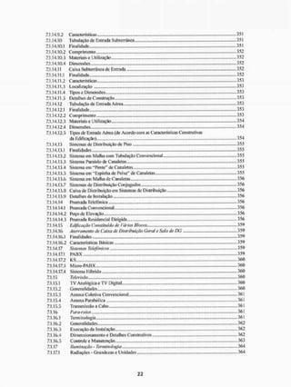 7.1.14.9.2 Características 35 i
7.1.14.10 Tubulação de Entrada Subterrânea 351
7.1.14.10.1 Finalidade. 351
7.1.14.10.2 Comprimento 352
7.1.14.10.3 Materiais e Utilização 352
7.1.14.10.4 Dimensões 352
7.1.14.11 Caixa Subterrânea de Entrada 352
7.1.14.11.1 Finalidade .352
7.1.14.11.2 C aracteristicas 353
7.1.14.11.3 Localização 353
7.1.14.11.4 Tipos e Dimensões 353
7.1.14.11.5 Detalhes de Construção 353
7.1.14.12 Tubulação de Entrada Aérea 353
7.1.14.12.1 Finalidade.. 353
7.1.14.12.2 Comprimento 353
7.1.14.12.3 MateriaiseUtilização 354
7.1.14.12.4 Dimensões 354
7.1.14.12.5 Tipos de Entrada Aérea (de Acordo com as Características Construtivas
da Edificação) 354
7.1.14.13 Sistemas de Distribuição de Piso 355
7.1.14.13.1 Finalidades 355
7.1.14.13.2 Sistema em Malha com Tubulação Convencional 355
7.1.14.13.3 Sistema Paralelo de Canaletas 355
7.1.14.13.4 Sistema em "Pente" de Canaletas 355
7.1.14.13.5 Sistema em "Espinha de Peixe" de Canaletas 355
7.1.14.13.6 Sistema em Malha de Canaletas 356
7.1.14.13.7 Sistemas de Distribuição Conjugados 356
7.1.14.13.8 Caixa de Distribuição em Sistemas de Distribuição 356
7.1.14.13.9 Detalhes de Instalação 356
7.1.14.14 Prumada Telefônica ...356
7.1.14.14.1 Prumada Convencional 356
7.1.14.14.2 Poço de Elevação 356
7.1.14.14.3 Prumada Residencial Dirigida 356
7.1.14.15 Edificação Constituída de Vários Blocos 3 59
7.1.14.16 Aterramento de Caixa de Distribuição Geral e Sala de DG 359
7.1.14.16.1 Finalidades 359
7.1.14.16.2 Características Básicas 359
7.1.14.17 Sistemas Telefônicos 359
7.1.14.17.1 PAliX 359
7.1.14.17.2 KS 360
7.1.14.17.3 Micro-PABX 360
7.1.14.17.4 Sistema Híbrido 360
7.1.15 Televisão.... 360
7.1.15.1 T V Analógica e TV Digital 360
7.1.15.2 Generalidades 360
7.1.15.3 Antena Coletiva Convencional 361
7.1.15.4 Antena Parabólica 361
7.1.15.5 Transmissão a Cabo 361
7.1.16 Para-raios 361
7.1.16.1 Terminologia 361
7.1.16.2 Generalidades 362
7.1.16.3 Execução da Instalação 362
7.1.16.4 Dimensionamento e Detalhes Construtivos 362
7.1.16.5 Controle e Manutenção 363
7.1.17 Iluminação - Termino!ogia 364
7.1.17,1 Radiações - Grandezas e Unidades 364
 