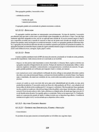 Para agregados graúdos, é necessário evitar:
- substâncias nocivas:
• torrões de argifa
• material pulverulento.
O agregado graúdo será constituído de grânulos resistentes e estáveis.
6.1.3.1.2 - ESTOCAGEM
Os agregados também precisam ser armazenados convenientemente, Na área de depósito é necessário
providenciar pura que tanto a areia como a pedra britada sejam despejadas em solo limie e limpo. Caso não haja
realmente superfície adequada na obra., terá de sei' aplicada uma camada de 10 cm de concreto magro.O ideal é
que a superfície revestida com a camada de concreto se situe em um ponto mais elevado em relação ao local de
preparo das partidas, tendo inclinações no sentido da betoneira. A areia e os agregados graúdos de diferentes bito-
las, e agregados de procedência diferente deverão sei1 mantidos separados por paredes de pranchas de madeira. Os
agregados precisam ser mantidos limpos: pontas dc cigarro poderão retardara pega e o endurecimento do concreto,
assim como folhas de árvore, serragem, argila, papel e outros.
6.1.3.1.3 - TESTES
A areia e a pedra constituem mais de 80% da massa do concreto, precisando ser levada em conta, portanto,
a sua devida importância. Cada remessa terá de ser examinada ao ser recebida:
- limpeza: um dos pontos mais importantes a serem observados é a limpeza. Barro, argila ou detritos nos
agregados causarão enfraquecimento do concreto, Pedaços de madeira em decomposição, folhas e vários
materiais orgânicos retardarão o endurecimento e consequentemente a resistência do concreto. Os agre-
gados graúdos poderão ser verificados por inspeção visual e o miúdo, por manual.
- teste manual para areia: como primeira verificação da areia, esfrega-se uma porção dela entre a palma
das mãos; caso estas permaneçam limpas, a areia provavelmente também se encontra limpa. Caso fiquem
sujas e manchadas, ela estará sem condições de uso, sendo então necessário proceder-se a ensaios mais
precisos,
- ensaios de argila na areia: esse teste não serve para areia industrializada (põ de pedra, ou seja. areia
produzida em pedreira). E necessário encher um Frasco de vidro graduado, até 50 mL, com solução de sal
(uma colher de chá de sal de cozinha para 0,5 L de água é o suficiente), Não havendo um frasco graduado
na obra, poderá ser usado um vidro de boca larga (vidro de geléia) e uma régua. Inicialmente, colocam-se
cerca de IO em de areia sol la no vidro. Após, adiciona-se a solução salina, dc modo que fique cerca de 2,5
cm dc liquido acima da areia. Em seguida, agita-se o recipiente. Deixa-se em repouso por 3 h. Finalmente,
mede-se a espessura da camada de argila e a altura da areia que se depositou logo abaixo. A medida da
tolerância de argila é de 0,5 cm da camada que se depositou sobre a areia,
6.1.3.2 - Aço PARA CONCRETO ARMADO
6.1.3.2.1 - CRITÉRIOS PARA ESPECIFICAÇÃO, COMPRA E APLICAÇÃO
- Generalidades'.
Os produlos de aço para concrelo estrutural podem ser divididos nos seguintes tipos:
 