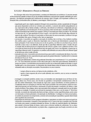 6.1.3,2.2 - DOBRAMENTO E FIXAÇÃO DA FERRAGEM
Se a ferragem não estiver bem posicionada, a estrutura terá diminuída sua resistência. O concreto armado
só funcionará bem quando as barras de aço da armadura trabalharem conjuntamente quando solicitadas por carre-
gamento, e devidamente protegidas pelo cobrimento do concreto. Após a fixação, será importante verificar se as
armações não se deslocaram antes ou durante a concretagem. Observe-se que:
- organização geral: uma simples camada de ferrugem não causará dano, porém a quantidade de ferrugem
que possa desprender-se deverá ser retirada: caso contrário, o concreto não aderirá adequadamente ao
aço. Após terem sido as barras coitadas e verificadas, elas terão de ser enfeixadas e etiquetadas para que
sejam empilhadas em local adequado. Os feixes precisam conter somente tipos e tamanhos idênticos, não
sendo recomendável que tenham peso superiora 100 kg. É necessário usar arame recozido n" IS, colocado
em intervalos de 3 m, para amarração de feixes longos, c em cada feixe serão fixadas duas etiquetas de
material não oxidável. Deverão ser examinadas as ban as antes de serem amarradas e certificar-se de que
não contenham tinta, graxa, ferrugem solta, lama ou argamassa.
- curvamento: é necessário ser seguida a convenção de medidas, isto é, de Ibra a Fora, inclusive medidas
dos estribos, para os quais as dimensões importantes são as internas por determinarem a posição das
barras principais. O raio interno de uma curva ou de um gancho, a ser leito em uma baiTa de aço, terá de
equivaler a duas vezes o seu diâmetro, desde que não se especifique diâmetro maior; o trecho reto que
se estende além da dobra precisa ser comprimento não inferior a quatro vezes o diâmetro da barra. Uma
curva feita em barra de aço de alta resistência tem raio igual a três vezes o seu diâmetro, a menos que se
especifique diâmetro maior. Os ganchos e os estribos serão dobrados em uma cavilha com diâmetro igual
ao da barra que estiver sendo curvada,
- marcação para corte: é necessário usar uma trena de aço para medir o comprimento das barras. Isso redu-
zirá a possibilidade de erro, especialmente para aquelas de grande dimensão. É também útil ter a bancada
dividida de Kl cm em 10 cm,
- marcação para dobramento: as barras são geralmente fornecidas com comprimento de 11 m, com tolerância
de i lm. Hssas dimensões precisam ser bem observadas para se obter bom aproveitamento, diminuindo as
perdas com pontas. A primeira barra será marcada de acordo com as dimensões dadas no desenho e a seguir
medida após o seu encurvamento. As dimensões das demais barras terão de basear-se nas da primeira,
efetuando então as alterações necessárias. Recomenda-se no encurvamento:
• sempre efetuar as curvas, em barras de alta resistência, a frio
* apoiar a barra enquanto ela estiver sendo dobrada; caso contrário, nem as curvas se manterão
em um plano,
- montagem: as armações poderão, muitas vezes, ser montadas com antecipação (caso de blocos de fun-
dação, pilares etc). Nesses casos, elas deverão ser guardadas c transportadas cuidadosamente a fim de
que não sofram deformações. Para armação de vigas rasas e peças semelhantes, as formas poderão ser
completadas antes de a armação ser colocada. Para seções profundas, tais como paredes, poderá ser mon-
tado primeiramente um lado da fôrma, sustentando a fixação da armação c montando, por último, o lado
restante tia fôrma. Para colunas, talvez seja necessário fixar totalmente a armação antes de um dos lados
da forma ser montado. O método convencional de amarração é feito com o uso de arame nQ 18 de ferro
reco/ido. na maioria das interseções das bairas em lajes, cortinas e outras superfícies planas, assim como
em interseções de barras principais e de amarração ou distribuição. A soldagem em barras da armadura,
no sentido de aumentar seu comprimento, somente será executada por especialista e quando determinada
pelo engenheiro da construtora.
- manutenção do cobrimento correto: pequenos alástadores. espaçadores ou calços com espessura igual à do
cobrimento recomendado e situando-se bem próximos entre si, para evitar que a armação ceda, deverão
ser lixados para manter a armadura afastada das fôrmas. Os calços de material plástico são fabricados
para atender a diversas bitolas de barras, assim como a diversas medidas de cobrimento. Se os calços
para concreto forem confeccionados na própria obra, a argamassa para sua fixação consistira cm uma
 