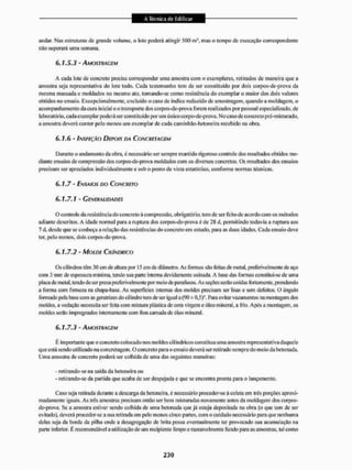 andar. Nas estruturas de grande volume, o lote poderá alingir 500 m mas o tempo de execução correspondente
nao superará uma semana.
6.7,5.5 - AMOSTRAGEM
A cada iote de concreto precisa corresponder uma amostra com n exemplares, retirados de maneira que a
amostra seja representativa do lote todo. Cada testemunho tem de sei' constituído por dois corpos-de-prova da
mesma massada e moldados no mesmo ato, tomando-se como resistência do exemplar o maior dos dois valores
obtidos no ensaio. Excepcionalmente, excluído o caso de índice reduzido de amostragem, quando a moldagem, o
acompanhamento da cura inicial eo transporte dos corpos-de-prova forem realizados por pessoal especializado, de
laboratório, cada exemplar poderá ser constituído purum únicocorpo-de-prova. Mo caso de concreto pré-misturado,
a amostra deverá conter pelo menos um exemplar de cada caminhão-betoneira recebido na obra.
6,1,6 - INSPEÇÃO DEPOIS DA CONCRETAGEM
Durante o andamento da obra, é necessário ser sempre mantido rigoroso controle dosresultadosobtidos me-
diante ensaios de com pressão dos corpos-de-prova moldados com os diversos concretos. Os resultados dos ensaios
precisam ser apreciados individualmente e sob o ponto de vista estatístico, conforme normas técnicas.
Ú. 1.7 - ENSAIOS DO CONCRETO
6.1.7.1 - GENERALIDADES
O controle da resistência do concreto á compressão, obrigatório, tem de ser feito de acordo com os métodos
adiante descritos. A idade normal para a ruptura dos corpos-de-prova é de 28 d. permitindo todavia a ruptura aos
7 d, desde que se conheça a relação das resistências do concreto em estudo, para as d tias idades. Cada ensaio deve
ter, pelo menos, dois corpos-de-prova.
6.1.7.2 - MOLDE CILÍNDRICO
Os cilindros têm 30 cm de allma por 15 cm de diâmetro. As fornias são feitas de metal, preferivelmente de aço
com 3 mm de espessura mínima, tendo suapaitc intenta devidamente usinada. A base das formas constitui-se de uma
placa de metal, lendo de ser presa preferivelmente por meio de parafusos. As seções serão unidas fortemente, prendendo
a forma com firmeza na chapa-base. As superfícies internas dos moldes precisam ser lisas e sem defeitos. O ângulo
formado pela base com as geratrizes do cilindro tem de ser igual a (90 .L 0.5)°. Para evitar vazamentos na montagem dos
moldes, a vedação necessita ser feita com mistura plástica de cera virgem e óleo mineral, a frio, Após a montagem, os
moldes serão impregnados internamente com fina camada de óleo mineral.
6.1.7.3 - AMOSTRAGEM
É importante que o concreto colocado nos moldes cilíndricos constitua uma amostra representativa daquele
que está sendo utilizado na concretagem, O concreto para o ensaio deverá ser retirado sempre do meio da betonada.
Uma amostra de concreto poderá ser coibida de uma das seguintes maneiras:
- retirando-se na saída da betoneira ou
- retirando-se da partida que acaba de ser despejada e que se encontra pronta para o lançamento.
Caso seja retirada durante a descarga da betoneira, é necessário proceder-se á coleta em ires porções aproxi-
madamente iguais. As três amostras precisam então ser bem misturadas novamente antes da moldagem dos corpos-
de-prova. Se a amostra estiver sendo colhida de uma betonada que já esteja depositada na obra (o que tem de ser
evitado), deverá proceder-se a suaretiradaem pelo menos cinco partes, com o cuidado necessário pira que nenhuma
delas seja da borda da pilha onde a desagregação de brita |X>ssa eventualmente ter provocado sua acumulação na
parte inlerior. É recomendável a utilização de uni recipiente limpo erazoavelmentefundo para as amostras, tal como
 