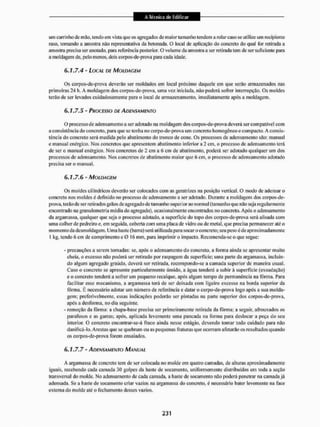 um carrinho de mão, tendo em vista que os agregados de maior tamanho tendem a rolar caso se utilize um recipiente
raso, tomando a amostra não representativa da betonada. O local de aplicação do concreto do qual Ibr retirada a
amostra precisa ser anotado, para referência posterior. O volume da amostra a ser retinida tem de ser suficiente para
a moldagem de, pelo menos, dois corpos-de-prova para cada idade.
6.1.7.4 - LOCAL DE MOLDAGEM
Os corpos-de-pnova deverão ser moldados em local próximo daquele em que serão armazenados nas
primeiras 24 lt. A moldagem dos eorpos-de-prova, uma vez iniciada, não poderá sofrer interrupção. Os moldes
terão de ser levados cuidadosamente para o local de armazenamento, imediatamente após a moldagem.
6.1.7.5 - PROCESSO DE ADENSAMENTO
O processo de adensamento a ser adotado na moldagem dos corpos-de-prova devera ser compatível com
a consistência do concreto, para que se tenha no corpo-de-prova um concreto homogêneo e com pacto. A consis-
tência do concreto será medida pelo abatimento do tronco de cone, Os processos de adensamento são: manual
e manual enérgico. Nos concretos que apresentem abatimento inferior a 2 cm, o processo de adensamento terá
de ser o manual enérgico. Nos concretos de 2 cm a 6 cm de abatimento, poderá ser adotado qualquer um dos
processos de adensamento. Nos concretos de abatimento maior que 6 cm, o processo de adensamento adotado
precisa ser o manual.
6.1.7.6- MOLDAGEM
Os moldes cilíndricos deverão ser colocados com as geratrizes na posição vertical. O modo dc adensar o
concreto nos moldes é definido no processo dc adensamento a ser adotado. Durante a moldagem dos corpos-de-
prova, terão dc ser retirados grãos de agregado dc tamanho superior ao normal (tamanho que não seja regularmente
encontrado nagranulometria média do agregado), ocasionalmente encontrados no concreto. Após o adensamento
da argamassa, qualquer que seja o processo adotado, a superfície do lopo dos eorpos-de-prova será Eilisada com
uma colher de pedreiro e, em seguida, coberta com uma placa de vidro ou de metal, que precisa permanecer até o
momento da dcsmoldagem, Uma haste (barra) será utilizada para socar o concreto; seu peso é de aproximadamente
1 kg. tendo 6 cm de comprimento e 0 lt> mm, para imprimir o impacto, Recomenda-se o que segue:
- precauções a serem tomadas: se, após o adensamento do concreto, a forma ainda se apresentar muito
cheia, o eveesso não poderá ser retirado por raspagem da superfície; uma pane da argamassa, incluin-
do algum agregado graúdo, deverá ser retirada, recompondo-se a camada superior de maneira usual.
Caso o concreto se apresente particularmente úmido, a água tenderá a subir á superfície (esudação)
e o concreto tenderá a sofrer um pequeno recalque, após algum tempo de permanência na forma. Puni
facilitar esse mecanismo, a argamassa terá de ser deixada com ligeiro excesso na borda superior da
fôrma. É necessário adotar um número de referência e datar o corpo-de-prova logo após a sua molda-
gem; preferivelmente, essas indicações poderão ser pintadas na parte superior dos eorpos-de-prova,
após a desforma, no dia seguinte,
- remoção da forma: a chapa-basc precisa ser primeiramente retirada da fôrma; a seguir, afrouxados os
parafusos e as garras; após, aplicada levemente uma pancada na forma para deslocar a peça do seu
interior. O concreto encontrar-se-á fraco ainda nesse estágio, devendo tomar todo cuidado para não
danificá-lo. Arestas que se quebram ou as pequenas fraturas que ocorram afetarão os resultados quando
os corpos-de-prova forem ensaiados,
6.1.7.7 - ADENSAMENTO MANUAL
A argamassa de concreto tem de ser colocada no molde em quatro camadas, de alturas aproximadamente
iguais, recebendo cada camada 30 golpes da haste de socameulo. uniformemente distribuídos em toda a seçilo
transversal do molde. No adensamento dc cada camada, a liaste de socameulo não poderá penetrar na camada já
adensada. Se a liaste de socamento criar vazios na argamassa do concreto, é necessário bater levemente na face
externa do molde até o fechamento desses vazios.
 