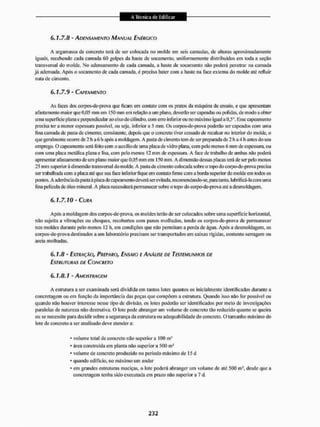 6.1.7.8 - ADENSAMENTO MANUAL ENÉRGICO
A argamassa de concreto terá de ser colocada no molde em seis camadas, de alturas aproximadamente
iguais, recebendo cada camada 60 golpes da liaste de socamento. uniformemente distribuídos em Ioda a seção
transversal do molde. No adensamento de cada camada, a baste de socamenlo nüo |joderá penetrar na camada
já adensada. Após o socamento de cada camada, é preciso bater com a haste na face externa do molde até refluir
nata de cimento,
6.1.7.9 - CAPEAMENTO
As faces dos corpos-de-prova que ficam em contato com os pratos da máquina de ensaio, e que apresentam
afastamento maior que 0,05 mm em 150 mm em relação a um plano, deverão ser capeadas ou polidas, de modo a obter
uma superfície plana e perpendicular ao eixo do cilindro, com erro inferi orou no máximo igual a 0.5°. Esse capeamento
precisa ter a menor espessam possível, ou seja. inferior a 5 mm. Os corpos-de-prova poderão ser capeados com uma
fma camada de pasta dc cimento, consistente, depois que o concreto tiver cessado dc recalcar no interior do molde, o
que geralmente ocorre de 2 li a 6 h após a moldagem. A [jasta de cimento tem de ser preparada de 2 li a 4 h antes do seu
emprego. O capeamento será feito com o auxilio de uma placa de vidro plana, com pelo menos 6 mm de espessura, ou
com uma placa metálica plana e lisa, com pelo menos 12 mm de espessura. A face de liaballio de ambas não poderá
apresentar afastamento de um plano maior que 0,05 mm em 150 mm. A dimensão dessas placas terá de ser pelo menos
25 mm superiorá dimensão transversal do molde. A pasta de cimento colocada sobre o topo do corpo-de-prova precisa
ser trabalh ada com a placa até que sua face interior tique em contato ti mie com a borda superior do molde em todos os
pontos. A aderência da pasta à placa dc capeamento deverá ser evitada,recomendando-se,para tanto, lubrificá-la com uma
lina película de óleo mineral. A placa necessitará permanecer sobre o topo do eorpo-de-prova até a desmoldagein.
6.1.7.10- CURA
Após a moldagem dos corpos-de-prova, os moldes terão de ser colocados sobie uma superfície horizontal,
não sujeita a vibrações ou choques, recobertos com panos molhados, tendo os corpos-de-prova de permanecer
nos moldes durante pelo menos 12 h, em condições que não permitam a pei da de água. Após a desmoldagein, os
corpos-de-prova destinados a um laboratório precisam ser transportados em caixas rígidas, contento serragem ou
areia molhadas.
6.1.8 - EXTRAÇÃO, PREPARO, ENSAIO E ANÁLISE DE TESTEMUNHOS DE
ESTRUTURAS DE CONCRETO
6.1.8.1 - AMOSTRAGEM
A estrutura a ser examinada será dividida em tantos lotes quantos os inicialmente identificados durante a
concretagem ou em IIInção da importância das peças que compõem a estrutura. Quando isso não for possível ou
quando não houver interesse nesse tipo dc divisão, os lotes poderáo ser identilicados por meio de investigações
paralelas de natureza nüo destrutiva. O lote pode abranger um volume de concreto tilo reduzido quanto se queira
ou se necessite para decidir sobre a segurança da estrutura ou adequabiIidade do concreto. O tamanho máximo do
lote de concreto a ser analisado deve atender a:
• volume total de concreto nSo superiora 100 m J
• área construída em planta nüo superior a 500 ms
* volume de concreto produzido no período máximo de 15 d
* quando edifício, no máximo um andar
* em grandes estruturas maciças, o lote poderá abranger um volume de até 500 m desde que a
concretagem tenha sido executada em prazo não superior a 7 d.
 