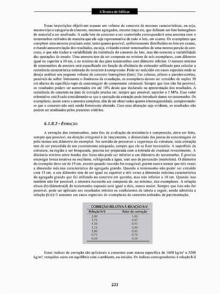 Essas imposições objetivam separar um volume de concreto de mesmas características, ou seja,
mesmo tipo e categoria de cimento, mesmos agregados, mesmo traço etc, que definam um lote homogêneo
de material a ser analisado, A cada lote de concreto a ser controlado corresponderá uma amostra com n
testemunhos retirados de maneira que ela seja representativa de iodo o lote, em exame. Os exemplares que
compõem uma amostra precisam estar, tanto quanto possível, uniformemente distribuídos no lote em exame,
evitando autocorrelação dos resultados, ou seja, evitando extrair testemunhos de uma mesma porção de con-
creto, o que não traduz a variabilidade da resistência do concreto do lote, mas tão-som ente a variabilidade
das operações de ensaio. Uma amostra tem de ser composta no mínimo de seis exemplares, com diâmetro
igual ou superior a KJ cm, e no mínimo de dez para testemunhos com diâmetro inferior, O número mínimo
de testemunhos da amostra será especificado em função da eficiência do estimador utilizado para calcular a
resistência característica estimada do concreto à compressão. Pode ser reduzido em casos especiais onde se
deseja analisar um pequeno volume de concreto homogêneo (lote). Em colunas, pilares e paredes-coitína,
passíveis de sofrer fortemente o fenómeno da exsudação, os exemplares devem ser extraídos de seções 50
cm abaixo da superfície-topo de concretagem do componente estrutural. Sempre que isso não for possível,
os resultados podem sei1 aumentados em até 10% desde que declarado na apresentação dos resultados. A
resistência do concreto na data de extração precisa ser, sempre que possível, superior a 5 MPa. Esse valor
orientatívo está fixado considerando-se que a operação da extração pode introduzir danos no testemunho. Os
exemplares, assim como a amostra completa, têm de ser observados quanto à homogeneidade, comprovando-
se que o concreto não está sendo fortemente alterado. Caso essa alteração seja evidente, os resultados não
podem ser analisados pelos presentes critérios.
6,1,8.2 - EXTRAÇÃO
A extração dos testemunhos, para fins de avaliação da resistência a compressão, deve ser feita,
sempre que possível, na direção ortogonal à d e lançamento, e distanciada das juntas de concretagem de
pelo menos um diâmetro do exemplar. No sentido de preservara segurança da estrutura, toda extração
tem de ser precedida de um escoramento adequado, sempre que ele se fizer necessário. A superfície da
estrutura, na região a ser broqueada, precisa ser preparada com a retirada de eventual revestimento. A
distância mínima entre bordas dos furos não pode ser inferior a um diâmetro do testemunho. É preciso
empregar broca rotativa ou oscilante, refrigerada a água. sem uso de percussão (martelete). O diâmetro
do exemplar deve ser de 15 cm. exceto quando isso não for exequível, porém nunca menor que três vezes
a dimensão máxima característica do agregado graúdo. Quando o testemunho não puder ser extraído
com 15 cm, o seu diâmetro tem de ser igual ou superiora três vezes a dimensão máxima característica
do agregado graúdo que foi utilizado no concreto em questão, mas não inferior a 10 cm. Quando isso
também não for possível, a amostra necessita ser composta de. no mínimo, dez. exemplares, A relação
altura (h)/diâmetro(d) do testemunho capeado será igual a dois. nunca maior. Sempre que isso não for
possível, pode ser aplicado aos resultados obtidos os coeficientes da tabela a seguir, sendo admitida a
relação (h'd)<l somente em casos especiais de exemplares de concreto retirados de pavimentação.
Esses indices de correção são aplicáveis a concretos com massa específica de 1600 kg/m' a 3200
kg/m1, rompidos secos em equilíbrio com o ambiente, ou úmidos. Os índices correspondentes à relação h/d
CORREÇÃO RELATIVA À RELAÇÃO h/d
R("Lição h/d Fator de correção
2,00
1,75
1,50
1,25
1,00
0.75
0rS0
1,00
0,97
0,93
0,09
0,33
0,70
0,50
 