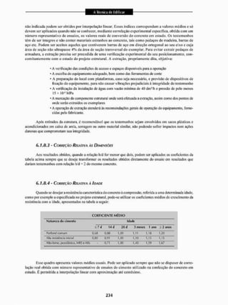 não indicada podem ser obtidos por interpolação linear. Esses índices correspondem a valores médios e só
devem ser aplicados quando não se conhecer, mediante correlação experimental específica, obtida com um
número representativo de ensaios, os valores reais de conversão do concreto em estudo. Os testemunhos
têm de ser íntegros e não conter materiais estranhos ao concreto, tais como pedaços de madeira, barras de
aço etc. Podem ser aceitos aqueles que contiverem barras de aço em direção ortogonal ao seu eixo e cuja
área de seção não ultrapasse 4 % da área de seção transversal do exemplar. Para evitar extrair pedaços de
armadura, a extração precisa ser precedida de uma verificação experimental do seu posicionamento, con-
comitantemente com o estudo do projeto estrutural. A extração, propriamente dita, objetiva:
• A verificação das condições de acesso e espaços disponíveis para a operação
• A escolha do equipamento adequado, bem como das ferramentas de corte
* A preparação do local com plataformas, caso seja necessário, e previsão de dispositivos de
liação do equipamento, para não causar vibrações prejudiciais á integridade do testemunho
* A verificação da instalação de água com vazão mínima de 40 dmVh e pressão de pelo menos
15 x K H M P a
• A marcação do componente estrutural onde será efetuada a extração, assim como dos pontos de
onde serão ostra idos os exemplares
* A operação de extração atenderá às recomendações gerais de operação do equipamento, forne-
cidas pelo fabricante.
Após retirados da estrutura, é recomendável que os testemunhos sejam envolvidos em sacos plásticos e
acondicionados em caixa de areia, serragem ou outro material similar, não podendo sofrer impactos nem ações
danosas que comprometam sua integridade,
6.1.8.3 - CORREÇÃO RELATIVA A Í DIMENSÕES
Aos resultados obtidos, quando a relação h/d for menor que dois. podem sei1 aplicados os coeficientes da
tabela acima sempre que se deseje transformar os resultados obtidos diretamente do ensaio em resultados qite
dariam testemunhos com relação h/d - 2 do mesmo concreto.
6.1.8.4 - CORREÇÃO RELATIVA A IDADE
Quando se desejar a resistência característica do concreto ã compressão, referida a uma determinada idade,
como por exemplo a especificada no projeto estrutural, pode-se utilizar os coeficientes médios de cresci mento da
resistência com a idade, apresentados na tabela a seguir:
COEFICIENTE MÉDIO
Natureza do cimento Idade
í 7 d 14 tl 28 d A meses t anu a 2 anos
Pontgnd comum 0.68 1,00 1,11 1,16 1,20
Alia resistência inicial 0,80 0,<>1 1,00 1,10 1,15 1,15
Allo-forno, |»zolânico, MRSe ARs - 0,71 1,00 1,40 1,59 1,67
Esse quadro apresenta valores médios usuais. Pode ser aplicado sempre que não se dispuser de corre-
lação real obtida com número representativo de ensaios do cimcnlo utilizado na confecção do concreto em
estudo. É permitida a interpolação linear com aproximação até centésimo.
 