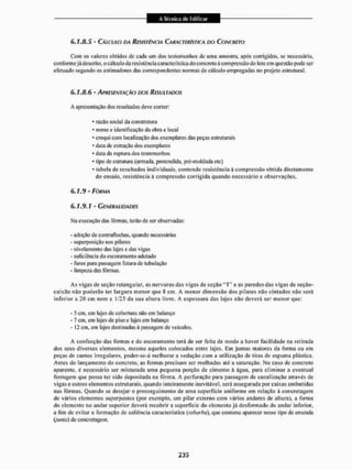 6.1.8.5 - CÁLCULO DA RESISTÊNCIA CARACTERÍSTICA DO CONCRETO
Com os valores obtidos de cada um dos testemunhos de uma amostra, apôs corrigidos, se necessário,
conforme já descrito, o cálculo da resistência característica do concreto â compressão do lute em questão pode ser
efetuado segundo os estimadores das correspondentes normas de cálculo empregadas no projeto estrutural.
6.1.8.6 - APRESENTAÇÃO DOS RESULTADOS
A apresentação dosresultadosdeve conter:
* razão social da construtora
- nome e identificação da obra e local
* croqui com localização dos exemplares das peças estruturais
* data de extração dos exemplares
* data da ruptura dos testemunhos
* tipo de estrutura (armada, pretendida, pré-moldada etc)
- tabela de resultados individuais, contendo resistência à compressão obtida diretamente
do ensaio, resistência à compressão corrigida quando necessário e observações.
6.1.9 - FORMA
6.1.9.1 - GENERALIDADES
Ma execução das fôrmas, terão de ser observadas;
- adoção de contraflechas, quando necessárias
- superposição nos pilares
- nivelamento das lajes e das vigas
- suficiência do escoramento adotado
- furos para passagem futura de tubulação
- limpeza das fôrmas.
As vigas de seção retangular, as nervuras das vigas de seção " T " e as paredes das vigas de seçâo-
caixão não poderão ter largura menor que 8 cm. A menor dimensão dos pilares não cintados não será
inferior a 20 cm nem a 1/25 da sua altura livre. A espessura das lajes não deverá ser menor que:
- 5 cm, cm lajes de cobertura não em balanço
- 7 cm, em lajes de piso e lajes em balanço
- 12 cm, em lajes destinadas ã passagem de veículos,
A confecção das formas e do escoramento terá de ser feita de modo a haver facilidade na retirada
dos seus diversos elementos, mesmo aqueles colocados entre lajes. Lm juntas maiores da forma ou em
peças de cantos irregulares, poder-se-á melhorar a vedação com a utilização de tiras de espuma plástica.
Antes do lançamento do concreto, as fornias precisam ser molhadas até a saturação. No caso de concreto
aparente, ú necessário ser misturada uma pequena porção de cimento à água, para eliminar a eventual
ferrugem que possa ler sido depositada na fôrma. A perfuração para passagem de canalização através de
vigas e outros elementos estruturais, quando inteiramente inevitável, será assegurada por caixas embutidas
nas fôrmas. Quando se desejar o prosseguimento de uma superfície uniforme em relação à concretagem
de vários elementos superpostos (por exemplo, um pilar externo com vários andares de altura), a forma
do elemento no andar superior deverá recobrir a superfície do elemento já desformado do andar inferior,
a lim de evitar a formação de saliência característica (rebarba), que costuma aparecer nesse tipo de entenda
(junta) de concretagem.
 