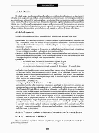 6.1.9.3 - DEPÓSITO
Os painéis sempre deverão ser empilhados face a face, em posição horizonlai. ou também se disporão verti-
calmente, desde que possam suas unidades ser identificadas (sendo necessário para esse fim ser pintados números
que as identifiquem facilmente). De igual modo, placas e sarrafos para reforço precisam ser numerados e empilhados
com os painéis. Quando as formas não forem utilizadas imediatamente, as pilhas terão de ser cobertas com lonas
plásticas para evitar deformações exageradas por secagem rápida (empenamento). Outros componentes, tais como
gravatas, caibros e cunhas, serão guardados em estoque regular. Os componentes de maior porte, como grampos e
reforços metálicos, não necessitarão ser empilhados tio solo para não se cobrirem de lama e enferrujarem.
6.1.9.4 - DESMOLDANTE
Apresenta-se sob a forma de liquido, geralmente da cor marrom-elara. Destaca-se o que segue:
- propriedades: forma uma fina camada entre o concreto e a fôrma, impedindo a aderência entre eles; torna
fácil a remoção das formas sem danificaras superfícies e arestas do concreto; é altamente concentrado,
daí resultando em alto rendimento: diminui o trabalho de limpeza e ao mesmo tempo conserva a madeira;
não mancha o concreto.
- campos de aplicação: para todas as fôrmas, tanto de madíira bruta como de compensado resinado (para
formas metálicas, recomenda-se a utilização de desmoldante específico),
- preparo: o líquido desmoldante é dissolvido em água, em proporções variadas, de acordo com o estado
das fôrmas; adiciona-se o desmoldante à água. misturando lentamente até obter uma solução leitosa: uma
ve/ preparada, pode-se usá-la por longo tempo sem maiores cuidados.
- proporções:
• para madeira bruta: uma parte de desmoldante * IO partes de água
• para compensados: unta parte de desmoldante * 20 partes de água
• para imersão dos moldes de compensado: uma paite de desmoldante * 25 partes de água.
-aplicação: misture inicialmente um volume de desmoldante com um volume de água. batendo lentamente
até obter uma emulsão; então, acrescente o restante da água aos poucos, misturando lentamente; uma vez.
dissolvido, aplique o desmoldante uniformemente sobre as formas por meio de broxa, rolo ou escovão;
após secar durante l h, inicie a concretagem; sempre limpe, se necessário, e pinte as formas com desmol-
dante. antes de cada reaproveitamento.
- consumo: 0,01 i/m1 a 0,02 i/m1,
- embalagens: galão, baldes de 20 /, e tambores de 200 L.
- generalidades: uma das falhas mais comuns costuma ser a de aplicação do desmoldante em demasia, o que
provoca manchas no concreto; será suficiente uma leve camada aplicada sob forma de cobertura uniforme.
Plastificantes de fabricação diferente não poderão ser misturados. A perfuração de formas na obra deverá ser
feita com a maior perfeição para que as vedações ou os embuti mentos se apliquem mais facilmente; por esse
motivo, será necessário eliminar lascas e farpas no madeiramento das fôrmas, as quais, ao serem perfuradas,
necessitam sê-lo face a face. Todos os batentes ou peças dc fixação (engasiallutx) terão de ser pregados
levemente, a fim de que permaneçam presos ao concreto ao se removerem as fôrmas. Serragem, aparas,
arame para a amarração, pregos etc. precisam ser removidos das fôrmas; os grampos de arame e pregos
poderão mancharas formas c consequentemente o concreto durante a concretagem. Aplicada a vibração,
c necessário manter estreita vigilância em iodas as amarrações, para impedi-las que se afrouxem. Antes
de revestir o concreto, £ recomendável a lavagem superficial com água e escova de aço para remoção da
película residual do desmoldante.
6.1.9.5 - CONFECÇÃO DE FORMA DE MADEIRA - PROCEDIMENTO DE EXECUÇÃO DE SERVIÇO
6.1.9.5.1 - DOCUMENTOS DE REFERÊNCIA
Projetos executivo e arquitetura, estrutural completo com passagem da canalização das instalações e,
quando houver, de lõnitas.
 