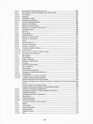7.2.1.3 Reservatório de Fibrocimento para Água 386
7.2.1.4 Reservatório de Poliéster Reforçado com Fibra de Vidro 386
7.2.1.4.1 Terminologia 386
7.2.1.4.2 Descrição 387
7.2.1.4.3 Capacidade e Carga 387
7.2.1.4.4 Instruções de Montagem 387
7.2.1.5 Cores da Tubulação Aparente 388
7.2.1.6 Ramal de Alimentação 388
7.2.1.7 Extravasor de Reservatório 388
7.2.1.8 Dispositivo de Limpeza de Reservatório 388
7.2.1.9 Elevação da Água 388
7.2.2 Agua Fria 388
7.2.2.1 Terminologia 388
7.2.2.2 Condições Gerais 390
7.2.2.3 Sistemas de Abastecimento 391
7.2.2.4 Sistemas de Distribuição 391
7.2.2.5 Vazões 392
7.2.2.6 Dimensionamento 393
7.2.2.7 Materiais Empregados 396
7.2.2.8 Detalhes Construtivos 399
7.2.2.9 Condições Sanitárias Mínimas 399
7.2.2.10 Generalidades 400
7.2.2.11 Diretrizes para Limpeza da Rede de Agua 400
7.2.2.12 Recebimento de Insfalações 400
7.2.3 Água Quente 402
7.2.3.1 Terminologia.. 402
7.2.3.2 Projeto e Instalação 403
7.2.3.3 Materiais e Equipamentos 406
7.2.3.4 Execução 407
7.2.3.5 Ensaio de Pressão Interna 407
7.2.4 Gás Combustível 407
7.2.4.1 Terminologia 407
7.2.4.2 Sistemas de Fornecimento 408
7.2.4.3 Adequação de Ambientes Residenciais 408
7.2.4.3.1 Terminologia......... 408
7.2.4.3.2 Condições Gerais - Projeto e Execução 409
7.2.4.3.3 Condições Especificas para Chaminés 410
Chaminé Individual com Tiragem Natural 408
Chaminé Individual com Exaustão Forçada ou Aparelho de Exaustão Forçada Semi-
Aberto 409
Chaminé Coletiva com Tiragem Natural 409
Conjunto de Dutos para Aparelhos Hermeticamente Isolados 409
7.2.4.4 Aparelho de Utilização e Equipamentos 412
7.2.4.5 Utilização de Bujão de GL.P (Gás Liquefeito de Petróleo) 413
7.2.4.6 Instalação Permanente 413
7.2.4.7 Tubulação (Materiais e Acabamento) 413
7.2.4.8 Ramal Interno 414
7.2.4.9 Canalização Interna 414
7.2.4.10 Testes da Tubulação 415
7.2.5 Prevenção e Proteção Contra Incêndio 415
7.2.5.1 Projeto 415
7.2.5.2 Terminologia 416
7.2.5.3 Classes de Incêndio 419
7.2.5.4 Agente Extintor 419
7.2.5.5 Aparelho Extintor 419
7,2.5.5,1 Fixo..., 419
 