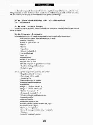 As chapas do compensado são armazenadas cobertas e empilhadas, na posíçüo horizontal, sobre trés ponta-
letes posicionados no centro da chapa e a 10 cm de cada uma das bordas menores, evitando o contato com o piso.
Em lajes usuais, a pilha iulo pode eNceder a 40 cm de altura, para evitar sobrecarga.
6 . 1 . 9 . 6 - MONTAGEM DE FORMA (PILAR, VIGA E LAJE) - PROCEDIMENTO DE
EXECUÇÃO DE SERVIÇO
6.1.9.6.1 - DOCUMENTOS DE REFERÊNCIA
Projetos executivo de arquitetura, estrutural completo com passagem de tubulação das instalações e, quando
houver, de fôrmas.
6.1.9.6.2 - MATERIAIS E EQUIPAMENTOS
Além daqueles existentes obrigatoriamente no canteiro de obras, quais sejam, dentre outros:
• EPCs e EPIs (capacete, botas de couro e luvas de raspa)
* Lápis de carpinteiro
* Trenas de aço de 30 m e 5 m
* Martelo
* Serrote
* Agua limpa
* Cimento portland CP-II
* Areia média lavada
• Brita ii" 1
* Linha de náilon
* Prumo de face de cordel
* Nível de bolha de 30 cm
* Nível de mangueira ou aparelho de nível a laser
• Furadeira elétrica portátil com brocas
• Guincho ou grua,
mais os seguintes (os que forem necessários para a obra):
• Esquadro metálico de carpinteiro
* Serra circular elétrica portátil
* Soqucte de 5 kg
* Painéis estruturados de madeira
' Chapas de madeira compensada
* Desmoldante
• Pregos IS * 30, 17 x 21 e 15 * 15
4 Pregos 18 * 30 com cabeça dupla
* Sarrafos de madeira P* * 4"
• Pontaletes de madeira de 3" * 3"
* Mosquitos (tocos de madeira com prego)
* Cunhas de madeira
* Estacas de madeira
• Longarinas de periil de aço
* Escoras tubulares telescópicas de aço com garfos
* TubosQ W de PVC rigído
• Cones Í/Í.' encosto plásticos
* Barras de ancoragem roscadas com porcas próprias
* Tensores
* Gasfalhos metálicos {gravatas)
 