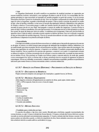 * Laje
As longarinas (horizontais, dc perfis metálicos ou pontaletes de madeira) precisam ser suportadas por
escoras metálicas (verticais, telescópicas, com regulagem da altura a cada dc 10 cm). As extremidades das lon-
garinas próximas às vigas necessitam ser apoiadas em sarrafos pregados no garfo das escoras. O uso de escoras
telescópicas facilitam o posterior nivelamento da laje, Deve ser lançado o compensado do soalho da laje do andar
superior sobre as longarinas, seguindo a identificação do projeto. Pode-se pintar a posição das paredes no soalho
da laje, a fim de facilitar o trabalho e evitar erros na locação das tubulações elétricas e hidráulicas c dos gabaritos
de furação e rebaixos, E necessário pregar o soalho nos sarrafos laterais dos painéis das laterais das vigas, Esse
encontro de peças tem de ser sem folga. Será pregado o restante do soalho nas longarinas. É preciso nivelar os
panos de laje e verificar contralíeeha, caso esta seja necessária. O nivelamento tem de ser feito ajustando-se a altura
das escoras de apoio da forma por meio de cunhas. A conferência do nivelamento é feita com nível de bolha ou
aparelho a lasers linha de náilon, colocados na parte superior1 ou inferior da fôrma. Deve ser verificado o esquadro
da laje por intermédio de medidas diagonais. Tem de ser passado desmoldante em toda a superfície do soalho; tal
procedimento é dispensável na primeira utilização da lorma.
• Generalidades
Caso haja necessidade, asjuntas da forma necessitam ser vedadas para evitar perda da argamassa do concreto
ou de água. As caixas e os nichos (rasgos) para passagem de tubulação das instalações elétricas, hidráulicas e de
ar-condicionado, previstas em projeto, devem ser posicionados nas lajes, vigas e pilares antes da concretagem. Nas
formas para superfícies de concreto aparente, o material a ser utilizado é a madeira compensada plastificada ou
formas metálicas. Para as superfícies de concreto não aparentes, o material a ser usado é o compensado resinado
ou tábuas de madeira. As formas remontadas têm dc sobrepor o concreto endurecido, executado na etapa anterior,
em no mínimo 10 cm, Elas precisam ser fixadas com firmeza contra o concreto anterior, de modo que, quando
a nova concretagem tiver início, as formas não se abram, permitindo desvios ou perda de argamassa na junta de
concretagem. Devem ser utilizadas, se necessário, vedaç&es com poliuretano expandido, parafusos ou prendedores
adicionais para manter firmes as formas remontadas contra o concreto endurecido.
0.1.9.7 - REMOÇÃO DAS FORMAS (DESFORMA) ~ PROCEDIMENTO DE EXECUÇÃO DE SERVIÇO
6.1.9.7.1 - DOCUMENTOS DE REFERÊNCIA
Projeto estrutural completo com passagem das instalações e. quando houver, de fôrmas.
6.1.9.7.2 - MATERIAIS E EQUIPAMENTOS
Além daqueles existentes obrigatoriamente ito canteiro de obras, quais sejam, dentre outros:
* EPCs e EIMs (capacete, bolas de couro e luvas de raspa)
* Corda
• Martelo
* Ponteiro pequeno
* Marreta de 1 kg
* Guincho,
mais os seguintes:
* Cunhas de madeira dura
* Escova de piaçaba
* Cavalete para andaime.
6 . 7 . 9 . 7 . 3 - MÉTODO EXECUTIVO
- Condições para o início dos serviços
O concreto dos pilares e laje deve estar curado, liberado para a desforma, segundo recomendações das
normas técnicas, ou seja: 3 d para a retirada das formas laterais; 14 d para a retirada das formas inferiores, perma-
necendo as escoras principais convenientemente espaçadas; 21 tl para a retirada total das formas e escoras. Esses
prazos podem ser reduzidos quando, a critério do engenheiro da obra, forem adotados concretos com cimento de
alta resistência inicial ou usados aditivos aceleradores de pega.
 