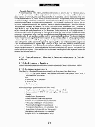 - Execução dos serviços
A desforma começa pelos pilares, soltando-se inicialmente os tensores. Deve-se retirar os painéis,
desprendendo-os, nunca usando alavancas (pés-de-eabra) entre o concreto endurecido e as fôrmas. Caso um
painel necessite ser afrouxado, terão de ser utilizadas cunhas de madeira dura. E preciso manusear as peças com
cuidado para não danificar as fôrmas. Painéis de maiores dimensões e principalmente pilares de canto podem
ser mantidos no lugar, amarrando-os coiri cordas para evitar eventuais choques ou quedas. E necessário retirar
os tubos passantes de PVC, utilizando um pequeno ponteiro. Deve-se manter as reescoras das vigas ou lajes, se
necessário, nos locais recomendados pelo projetista. Têm de ser retirados os sarrafos-guia e removidas as cunhas
laterais e da base dos garfos, para soltá-los. Em seguida, é preciso desformaras laterais das vigas. Para separar a
forma de viga da forma de laje. deve-se. conforme acima, usar uma cunha entre o sarrafo de pressão e o soalho
da laje. Caso não seja possível a desforma da viga desse modo, devido ao excesso de garfos muito próximos, é
necessário retirar as escoras do terço central do vão, manter asreescorase. só então, proceder á retirada das escotas
(mantendo o reescoramento, se foro caso) dos terços das extremidades. Deve estar posicionado o reescoramcnto
nas tiras do soalho da laje, quando necessário, conforme recomendações do projetista, Têm de ser retiradas as
escoras e longarinas e em seguida desformados os painéis da laje. Em vigas e lajes em balanço, é preciso efetuar
a desforma da borda livre no sentido do apoio, segundo orientação do mestre ou engenheiro da obra, Para evitar
danos às longarinas, soalhos e painéis de viga devido a quedas, pode-se usar cordas ou cavaletes de apoio sob
a laje. de maneira a amortecer os impactos. Após a remoção de peças, como pinos, amarras e parafusos, devem
ser elas colocadas em caixas e não abandonadas sem cuidado, a pretexto de serem guardadas posteriormente. As
formas de madeira precisam ser limpas imediatamente após o seu uso e não deixadas para que isso seja feito por
ocasião da utilização seguinte. A limpeza é feita com uma escova de piaçaba, para eliminar argamassa endurecida
que tenha aderido á sua superfície,
6.1.10 - CORTE> DOBRAMENTO F MONTAGEM DE ARMADURA - PROCEDIMENTO DE EXECUÇÃO
DE SERVIÇO
6.1.10.1 - DOCUMENTOS DE REFERÊNCIA
Projetos de armação, de lõrmas, de instalações elétricas, hidráulicas e de para-raios (quando houver)
6.1.10.2 - MATERIAIS E EQUIPAMENTOS
Além daqueles existentes obrigatoriamente no canteiro dc obras, quais sejam, dentre outros:
- EPCs e EPIs (capacete, botas de couro, luvas de raspa, capacete acoplado a protetor facial c
protetor auditivo tipo concha)
* Giz
* Trenas de aço de 30 m e dc 5 m
* Carrinho de mão
* Guincho ou grua,
mais os seguintes (os que forem necessários para a obra):
- Vergaihões e arames de aço para concreto armado (barras e fios)
* Arame recozido n° S8 B W G (O 1.65 mm), duplo, torcido (trançado)
* 'forques
* Jogo de chaves de dobramento
* Distanciadores (ou espaçadones) plásticos
* Etiquetas lisas claras para marcação permanente
* Telas de aço soldadas para concreto armado
* Protetores plásticos paru ferros de arranque
* Tesoura manual com lâmina para corte de aço (fios)
* Serra circular elétrica portátil com disco abrasivo
* Bancada para dobramento do aço. com pinos
* Máquina elétrica de serrar vergalltões de aço.
 