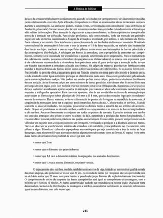 de aço da armadura trabalharem conjuntamente quando solicitadas por carregamento e devidamente protegidas
pelo cobri mento do concreto. Após a fixação. é importante verificar se as armações não se deslocaram antes ou
durante a concretagem. As armações podem, muitas vezes, ser montadas com antecipação {caso de blocos de
fundação, pilares etc). Nesses casos, elas devem ser armazenadas e transportadas cuidadosamente a fim de que
não sofram deformações. Para armação de vigas rasas e peças semelhantes, as formas podem ser completadas
antes de a armação ser colocada. Para seções profundas, tais como paredes, pode ser montado em primeiro
lugar um lado da fôrma, sustentando a fixação da armação e montando, por último, o lado restante da fôrma,
Para colunas, é necessário fixar totalmente a armação antes de um dos lados da forma ser montado. O método
convencional de amarração é feito com o uso de arame na 18 de ferro recozido, na maioria das interseções
das barras em lajes, cortinas e outras superfícies planas, assim como em interseções de barras principais e
de amarração ou distribuição. A soldagem em barras da armadura, com o propósito do aumentar seu compri-
mento, somente será executada por especialista e quando determinada pelo engenheiro. Para a manutenção
do cobrintento correto, pequenos afastadores (espaçadores ou distanciadores) ou calços com espessura igual
à do cobrimento recomendado e situando-se bem próximos entre si, para evitar que a armação ceda. devem
sei1 fixados para manter a armadura afastada das fôrmas. Os calços de material plástico são fabricados para
atender a diversas bitolas de banas, assim como a diversas medidas de cobrimentos. Se os ealços forem con-
feccionados na própria obra, a argamassa para sua fixação consiste em uma parte de cimento e duas de areia,
tendo ainda de conter água suficiente para que se obtenha uma pasta seca. Usa-se em gerai arame galvanizado
para a amarração desses calços. Não podem ser usadas pedras como calços, pois elas se deslocam facilmente
de sua posição. Ao se fixarem calços em certo número de barras paralelas, não devem eles ficar em linha reta
ao longo de uma seçSo, pois isso poderia criar no concreto uma faixa enfraquecida. Banquetas (caranguejas)
de aço sustentam usualmente a parte superior da armação, precisando ser elas suficientemente resistentes para
suportar o tráfego dos operários. Para concreto aparente, têm de ser envolvidos os ferros de amarração (que
atravessam as fôrmas) por tubos plásticos de 0 6 mm a 0 8 mm, que serão retirados logo após o endureci-
mento do concreto. Dessa maneira, evita-se a formação de pontos de ferrugem na superfície do concreto. A
sequência de montagem deve ser a seguinte: posicionar duas barras dc aço. Colocar todos os estribos, fixando
somente os das extremidades. Em seguida, posicionar as demais barras e amarrá-las aos estribos de extremi-
dade. Depois de posicionar os demais estribos, conferir os espaçamentos e o número de banas longitudinais
e de estribos. Amarrar firmemente o conjunto em todos os pontos de contato. É preciso coloear um estribo
no topo dos arranques dos pilares e outro na altura da laje, garantindo a posição das batias longitudinais. É
recomendável coloear protetores plásticos nas pontas dos arranques. E necessário garantir sempre o acesso do
vibrador em regiões com congestionamento de ferragem, verificando EI posição e a distância entre as barras.
Deve-se observar se o cobrimento mínimo da armadura está satisfeito, principalmente no cruzamento entre
pilares e vigas. Têm de ser colocados espaçadores atentando para que seja considerada a área dc todas as faces
das peças, para não permitir que a armadura senha algum ponto de contato com as fôrmas. O espaço livre entre
duas barras de armadura longitudinal de uma viga não será:
• menor que 2 cm
• menor que o diâmetro das próprias barras
• menor que 1.2 vez a dimensão máxima do agregado, nas camadas horizontais
• menor que V2 vez a mesma dimensão, no plano vertical,
O espaçamento dos estribos, medido paralelamente ao eixo da viga. terá de ser no máximo igual ã metade
da altura da peça. não podendo ser maior que 30 cm. A emenda de banas por traspasse não será permitida para
as de bitola maior que 25 mm, nem para tirantes c pendurais (peças lineares dc seção inteiramente tracionada).
O comprimento do trecho de traspasse das barras comprimidas será igual ao comprimento de ancoragem, com o
mínimo de 15 cm ou 10 bitolas. As barras comprimidas poderão ser emendadas na mesma seção. Qualquer barra
da armadura, inclusive de distribuição, de montagem e estribos, necessita ter cobrimento de concreto pelo menos
igual ao seu diâmetro, mas não menor que:
 