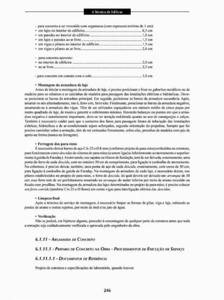 - para concreto a ser revestido com argamassa (com espessura mínima de t cm);
• em lajes no interior de edifícios
• em paredes no interior de edifícios
• em lajes e paredes ao ar livre
.0.5 cm
,..1,0 cm
„.1,5 em
,.. 1,5 cm
..2,0 cm
em vigas e pilares no interior de edifícios
em vigas e pilares ao ar livre.. ....
- para concreto aparente:
• no interior de edifícios,
* ao ar livre ....,..,
... 2,0 cm
,.2,5 em
- para concreto em contato com o solo. 3,0 cm
• Montagem da armadura de laje
Antes de iniciar a montagem da armadura de laje. é preciso posicionar e fixar os gabaritos metálicos ou de
madeira para os rebaixos e as caixinhas de madeira para passagem das instalações elétricas e hidráulicas. Deve-
se posicionar as barras da armadura principal. Em seguida, posicionar as barras da armadura secundária. Após,
amarrar os nós alternadamente, isto é. feno sim, feno não. Finalmente, posicionaras barras da armadura negativa,
amarrando-as à armadura das vigas. Têm de ser utilizados espaçadores em número médio de cinco peças por
metro quadrado de laje, de modo a garantir o cobrimento mínimo. Havendo balanços ou pontos em que a arma-
dura negativa é notoriamente importante, deve-se ter atenção redobrada quanto ao uso de caranguejos e calços.
Também é necessário cuidar para que o contorno dos furos para passagem futura de tubulação das instalaçOcs
elétricas, hidráulicas e de ar-condieionado sejam reforçados, segundo orientaçáo do projetista. Sempre que for
preciso caminhar sobre a armação, têm de ser colocadas firmemente, sobre elas, pranchas de madeira com pés de
apoio na forma (nunca na ferragem).
• ferragem dos para-raios
E necessário deixar barras de aço CA-25 c 0 8 mm (conforme projeto de paia-raios) embutidas na estrutura,
para funcionarem como iksciüus do sistema de para-raios (a serem ligadas inferiormente ao aterramento e superior-
mente à gaiola de Faraday). Assim sendo, nas sapatas ou blocos de fundação, terá de ser deixada, externamente, uma
ponta do ferro década descida, com no mínimo 50 cm de comprimento, para ligação à cordoalha de aterramento.
Na cobertura, é preciso deixar, também, uma ponta de aço de cada descida, externamente, com cerca de 50 cm,
para ligação à cordoalha da gaiola de Faraday. Na montagem da armadura de cada laje. é necessário deixar, nos
pilares estabelecidos no projeto de para-raios, o ferro de descida, do qual deverá ser deixado um arranque de 50
cm; esse ferro tem de ser perfeitamente amarrado no arranque do andar inferior por meio de arame recozido ou
fixado com presilhas. Na montagem da armadura das lajes determinadas no projeto de [jara-raios, é preciso colocar
um ferro corrido (também CA-25 e 0 Smm) em certas vigas para interligação elétrica das descidos,
• l.impe/.a final
Após o término do serviço de montagem, é necessário limpar as fornias de pilar, viga e laje, retirando as
pontas de arame e outras sujeiras, por meio de imã e/ou jato de água.
Não se poderá, em hipótese alguma, proceder á concretagem de qualquer parte da estrutura antes que toda
a armação seja cuidadosamente verificada e aprovada pelo engenheiro da obra.
6.1.11 - ARGAMASSA DE CONCRETO
6.1.11.1 ' PREPARO DE CONCRETO NA OURA • PROCEDIMENTOS DE EXECUÇÃO DE SERVIÇO
6.1.11.1.1 - DOCUMENTOS DE REFERÊNCIA
Projeto de estrutura e especificações de laboratório, quando houver.
Verificação
 