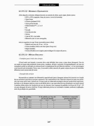 6.1.11.1.2 - MARMIAIS E EQUIPAMENTOS
Além daqueles existentes obrigatoriamente no canteiro dc obras, qtiais sejam, dentre outros:
* EPCse EPIs (capacete, botas de couro e luvas dc borracha)
* Água limpa
* Cimento portland Cl1-] I
* Areia grossa lavada
* Pedra britada n08 L 2. 3 e 4
* Pá
* Enxada
* Carrinho de mão
* Gerica
* Lata de 20 I, e/ou balde
* betoneira com ou sem carregador,
mais os seguintes (os que forem necessários para a obra):
* Padiola com boca de 35 cm * 45 cm
* Forma metálica cónica com base (para shtmp test)
- Régua metálica
- Forma cilíndrica com soquete para moldagem de corpos-de-prova.
6.1.11.1.3 - MÉTODO EXECUTIVO
- Condições para o inicie) dos serviços
O local onde será lançado o concreto deve estar definido, bem como o traço deste (dosagem). Tem de
ser usado em peças nüo-estrulurais (como pisos, canaletas, abrigos e peitoris), Excepcionalmente, em caso de
emergência, pode ser utilizado cm estrutura (com o complemento do que faltou no máximo I mJ em concretagem
com concreto pré-misturado). Nesse caso. é necessário colhei' amostra dc quatro corpos-de-prova de betonadas
diferentes (caso ocorra mais de uma).
- Execução dos serviços
Recomenda-se contratar um laboratório especializado para a dosagem racional do concreto em função
da sua resistência prevista no projeto estrutural e das características dos materiais disponíveis para sua produ-
ção, tais como areia, brita, cimento etc. O traço pode ser elaborado na própria obra por profissional experiente,
partindo-se de dosagens práticas como as da tabela abaixo, que apresenta diversas proporções em massa (peso)
e também define traços cm função de um saco de cimento, com emprego de padiolas com boca dc 35 cm * 45
cm para dosagem da areia c da brita. O traço elaborado precisa sor executado c testado, conforme a aplicação,
antes da produção em quantidade.
Altura das padiolas N" dc padiolas por traço dc Hcsístciicia à compressão
(em cm) um saco de cimento provável aos 28 dias
areia brita I brita 2 areia brita l brita 2 {kgtair}
26,7 33,6 33,6 2 1 1 254
26,7 22,4 22.4 2 2 2 2 tO
23,9 22,4 22,4 3 2 2 185
23,9 28,0 20,0 3 2 2 157
 