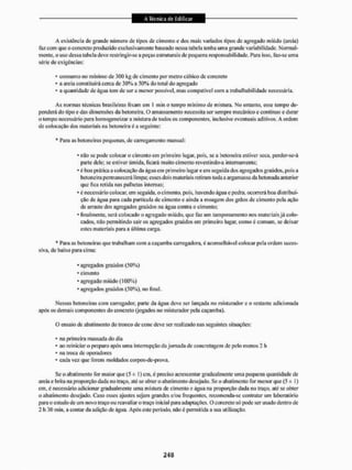 A existência de grande número de tipos de cimento e dos mais variados tipos de agregado miúdo (areia)
faz com que o concreto produzido exclusivamente baseado nessa tabela tenha uma grande variabilidade- Normal-
mente, o uso dessa tabela deve restringir-se a peças estruturais de pequena responsabilidade, Para isso, faz-se uma
série de exigências:
* consumo no mínimo de 300 kg de cimento por metro cúbico de concreto
* a areia constituirá cerca de 30% a 50% do total do agregado
- a quantidade de água tem de ser a menor possível, mas compatível com a trabalbabilidade necessária.
As normas técnicas brasileiras fixam em 1 min o tempo mínimo de mistura. No entanto, esse tempo de-
penderá do tipo e das dimensões da betoneira. O amassamento necessita ser sempre mecânico e contínuo e durar
o tempo necessário para homogeneizar a mistura de todos os componentes, inclusive eventuais aditivos. A ordem
de colocação dos materiais na betoneira é a seguinte:
* Para as betoneiras pequenas, de carregamento manual:
• não se pode colocar o cimento em primeiro lugar, pois, se a betoneira estiver seca. perder-se-á
paite dele: se estiver úmida, ficará muito cimento revestindo-a internamente;
* é boa prática a colocação da água em primeiro lugar e em seguida dos agregados graúdos, pois a
betoneira permanecerá limpa; esses dois materiais retiram toda a argamassa da betonada anterior
que fica retida nas palhetas internas;
• é necessário colocar, em seguida, o cimento, pois, havendo água e pedra, ocorrerá boa distribui-
ção de água para cada partícula de cimento e ainda a moagem dos grãos de cimento pela ação
de arraste dos agregados graúdos na água contra o cimento;
' finalmente, será colocado o agregado miúdo, que faz um tampõnaniento nos materiais já colo-
cados, não permitindo sair os agregados graúdos em primeiro lugar, como é comum, se deixar
estes materiais para a última carga.
* Para as betoneiras que trabalham com a caçamba carregadora, é aconselhável colocar pela ordem suces-
siva, de baixo para cima:
• agregados graúdos (50%)
* cimento
* agregado miúdo (100%)
• agregados graúdos (50%), no final.
Nessas betoneiras com carregador, parte da água deve ser lançada no misturador e o restante adicionada
após os demais componentes do concreto (jogados no misturador pela caçamba),
O ensaio de abatimento tio tronco de cone deve sei1 realizado nas seguintes situações;
* na primeira massada do dia
* ao reiniciar o preparo após uma interrupção da jornada de concretagem de pelo menos 2 li
• na troca de operadores
• cada vez que forem moldados corpos-de-prova.
Se o abatimento for maior que (5 ± 1) cm. é preciso acrescentai' gradualmente uma pequena quantidade de
areia e brita na proporção dada no traço, até se obter o abatimento desejado, Sc o abatimento for menor que (5 -
J
= t)
cm, é necessário adicionar gradualmente uma mistura de cimento e água na proporção dada no traço, até se obter
o abatimento desejado. Caso esses ajustes sejam grandes c/ou frequentes,recomenda-secontratar um laboratório
para o estudo de um novo traço ou reavaliar o traço inicial para adaptações, O concreto só pode ser usado dentro de
2 h 30 min. a contar da adição de água. Após este período, não é permitida a sua utilização.
 
