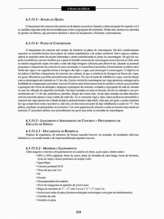 6 . 7 , 7 1 . 3 - ALTURA DA QUEDA
O lançamento do concreto niío poderá ser de aluíras excessivas. Quando a altura da queda Ibr superior a 2,5
m, medidas especiais terão de ser tomadas para evitar a segregação dos materiais. Dentre elas, destaca-se a abertura
de janelas nas fôrmas, que permitem diminuir a altura de lançamento c facilitam o adensamento,
6.1.11.4- PLANO DE CONCRETAGEM
O lançamento do concreto terá sempre de obedecer ao plano de concretagem, Uã dois condicionantes
especiais no estabelecimento desse plano: de ordem arquitetônica c de ordem estrutural, Sob o aspecto estético,
caberá ao arquiteto autor do projeto determinar o plano estabelecendo as juntas de concretagem. No que diz res-
peito à resistência, convém lembrar que a junta de trabalho (emenda de concretagem) nunca deverá ser feita onde
as tensões tangenciais sejam elevadas e onde não haja ferragem suficiente para absorvê-las. Quando se pretende
programar o lançamento do concrelo de uma construção, é aconselhável preencher primeiramente os pilares até o
fundo das vigas c em seguida colocar a ferragem das lajes e vigas, para prosseguira concretagem. O objetivo de
tal prática c facilitar o lançamento do concreto nas colunas, já que a existência de ferragem na forma das vigas,
em geral, dificultaria o perfeito preenchimento dos pilares. No caso de junta de trabalho em vigas, convirá chegar
com a concretagem até a metade ou 1/3 do vão, Ajunta vertical de concretagem nas vigas apresenta vantagens pela
facilidade de compactação; para tanto, é possível colocar uma forma transversa Ide sarrafos verticais que permitam
a passagem dos fenos de armação e impeçam a passagem do concreto, evitando a segregação de nata de cimento
no caso de vibração de superfície inclinada. Nas lajes armadas em uma só direção, deverá ser adotado o seu pre-
enchimento até i/3 do vão. podendo-se. também, chegar até o meio dele. Já nas lajes armadas em duas direçOes,
convirá concrelar apenas o terço médio de cada vão. Ao se concretar vigas e lajes, nunca poderá ser preenchido o
concreto das vigas apenas até o fundo da laje (e posteriormente a laje total), visto que. em geral, a seção resistente
da viga compreende toda a sua altura e, não raro, ela funciona com parte da laje trabalhando a seção em " T  Nos
pilares, precisam ser preenchidos os primeiros 5 cm com argamassa de cimento e areia no mesmo traço usado no
concreto. É necessário utilizar esse procedimento em geral para todas EIS emendas de concretagem,
6.1.11.5 - LANÇAMENTO E ADENSAMENTO DE CONCRETO - PROCEDIMENTO DE
EXECUÇÃO DE SERVIÇO
6.1.11.5.1 - DOCUMENTOS DE REFERÊNCIA
Projetos de arquitetura, de estrutura, de formas {quando houver), de armação, de instalações elétricas,
hidráulicas e ar-condicionado e de impermeabilização (quando houver).
6.1,11.5.2- MATERIAIS E EQUIPAMENTOS
Além daqueles existentes obrigatoriamente no canteiro de obras, quais sejam, dentre outros:
• EPCs e EPIs (capacete, botas de couro, botas d!c borracha de cano longo, luvas de borracha,
luvas de raspa e óculos protetores de ampla visão)
1 Água limpa
• Cimento portlandCP-H
• Trena de aço com 5 m
• Pá
• Enxada
• Desempenadeiia de madeira
• Nível dc mangueira ou aparelho dc nível a laser
• Régua de alumínio de I " * 2" com 2 m ou I * 3" com 3 m
• Geriça com rodas de pneu (desnecessária para concretagem com grua ou bombeamento)
1 Carrinho de mão
• Guincho ou grua.
 