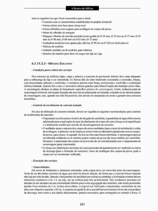 mais os seguintes (os que forem necessários para a obra):
* Concreto com as características estabelecidas no projeto estrutural
- Forma cónica com base (para shimp-lest)
* Fornia cilíndrica com soquete para moldagem de corpos-de-prova
* Motor de vibrador de mangote
* Mangote vibrador dc imersão pendular (com agulha de 0 25 mm, 0 35 mm ou 0 37 mm, O 45
mm ou 0 46 mm, 0 60 mm ou 0 63 mm. 0 75 mm)
- Acabadora mecânica com quatro pás, elétrica. 0 90 cm ou G 120 cm {helicóptero)
* Tal iscas de madeira
* Gabarito metálico ou de madeira, para rebaixos
* Quadros dc madeira para furos ou rasgos em laje ou viga.
6.1.11.5.3 - MÉTODO EXECUTIVO
- Condições pura o início dos serviços
Para estrutura de edifícios (lajes, vigas e pilares), o concreto do pavimento inferior deve estar adequado
para a sobrecarga da laje a ser concretada. As formas têm de estar totalmente executadas e escoradas, limpas,
com dcsmoldante aplicado c conferidas. A armadura precisa estai1 limpa, posicionada e conferida e a tubulação
elétrica instalada, Quando Ibr o caso, é necessário colocar ganchos para futura fixação das bandejas salva-vidas.
A concretagem obedece ao plano de lançamento especifico {planos de concretagem). Assim, nenhuma junta de
concretagem (linha de interrupção forçada) não prevista no plano pode ser tolerada, evitando-se ao máximojuntas
de concretagem, mas, quando isso não for possível, elas devem ser preparadas de modo a garantir uma estrutura
monolítica.
- Controle do recebimento de concreto usinado
Mo caso dc utilização de concreto usinado, devem ser seguidas as seguintes recomendações para controle
de recebimento do concreto:
* O apontador na obra auola o horário da chegada do caminhão, a quantidade de água efetivamente
adicionada para a realização do teste de abatimento do tronco de cone (slump-test) especificado
e o abatimento medido por ocasião do descarregamento do concreto.
* O moldador anota o número dos corpos-de-prova moldados (pata o teste de resistência) e a data
da moldagem. A primeira via do impresso será enviada ao laboratóriojuntamente com os corpos-
de-prova, para ensaio. A segunda via fica na obra para futura referência, A amostragem precisa
ser efetuada moldando-se no mínimo quatro corpos-de-prova (do terço-médio). por caminhão-
betoneira. A numeração dos corpos-de-prova tem de ser correlacionada com o mapeamento de
concretagem (peça concretada).
* O slump-test (abatimento do tronco de coite) necessita obrigatoriamente ser conferido no inicio
da descarga (para a liberação do concreto). Antes da moldagem dos corpos-de-prova, pode o
shmip-test ser novamente verificado.
- Execução dos serviços
* Generalidades
Em cavas de fundações e estruturas enterradas, toda a água deve ser removida antes da concretagem,
Terão de ser desviadas correntes de água, por meio de drenos laterais, de forma que o concreto fresco lançado
não seja porelas lavado. Quando o lançamento for auxiliado por calhas ou canaletas, a inclinação mínima desses
elementos condutores éde 1:3, ou seja, um na vertical para três na horizontal. Tais condutores precisam ser
dotados de um anteparo na sua extremidade inferior para evitar segregação dos materiais, não sendo permitidas
quedas livres maiores dc 2 m. Acima dessa altura, d exigível um funil para o lançamento, consistindo de um
tubo com diâmetro superior a 25 cm. A maneira de apoiá-lo deve possibilitar movimentos livres da extremidade
de descarga, bem como o seu rápido abaixamento, quando necessário, para estrangular ou retardar o tl LIXO. O
 