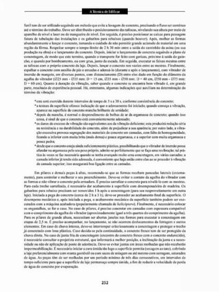 funil tem dc ser utilizado seguindo um método que evite a lavagem do concreto, precisando o fluxo ser continuo
até o término do trabalho. Deve ser distribuído o posicionamento das tal iscas, nivelando sua altura por meio de
aparelho de nível a laser ou de mangueira de nível. Em seguida, é preciso posicionar as caixas para passagem
futura de tubulação das instalações e os gabaritos para rebaixos (quando houver). Após, molhar as formas
abundantemente e lançar o concreto, tomando o cuidado de mio permitir grande acúmulo de material em uma
região da fôrma. Respeitar sempre o tempo-limite de 2 h 30 min entre a saída do caminhão da usina (ou sua
produção na obra) e o lançamento do concreto. Depois, iniciar o lançamento do concreto seguindo o plano de
concretagem, de modo que este termine, quando o transporte for feito com gericas. próximo à saída do guin-
cho, c quando por bombeamento, ou com grua, junto da escada. Em seguida, executar as faixas mestras entre
as taliscas com o próprio concreto da laje. Depois, lançar o concreto nos vazios entre as mestras. Finalmente,
espalhar o concreto com auxilio de pás e enxadas e adensá-lo (durante e após o lançamento), com vibrador de
imersão de mangote, em diversos pontos, com distanciamento (D) entre eles dado em função do diâmetro da
agulha do vibrador (025 mm - 035 mm: D = 15 cm. 035 mm • 050 mm: D = 40 cm, 050 mm - 075 mm:
D = 60 cm). Quanto à duração da vibração, saber quando o concreto se encontra bem vibrado é, em grande
parte, resultado de experiência pessoal. Há, entretanto, algumas indicações que auxiliam na determinação do
término da vibração:
* esta será exercida durante intervalos de tempo de 5 s a 30 s, conforme consistência do concreto;
*a textura da superfície oferece indicação de que o adensamento foi iniciado: quando começa a vibração,
aparece na superfície do concreto mancha brilhante de umidade;
* depois da mancha, é normal o desprendimento de bolhas dc ar da argamassa de concreto; quando isso
cessa, é sinal de que o concreto está convenientemente adensado;
•os danos do excesso de vibração são equivalentes aos da vibração deficiente; esta produzira redução séria
na resistência e na durabilidade do concreto, além de prejudicar a sua aparência; por outro lado, a vibra-
ção excessiva provoca segregação dos materiais do concreto em camadas, com lalta de homogeneidade,
ficando a inferior com muita brila (mais densa) e pouca argamassa, e a superior com muita argamassa e
pouca pedra;
* desde que o coitcreio esteja ainda sufi c íentemente plástico, possi bi I itando que o vibrador de im ersão possa
afundar na argamassa pelo seu peso próprio, admite-se perfeitamente que se faça uma revibração: tal prá-
tica às vezes se faz necessária quando se tenha avançado muito unia concretagem, em várias camadas: a
camada inferior já tendo sido adensada, é conveniente que haja união entre elas ao se procedera vibração
da camada superior; isso assegurará boa ligação entre as camadas,
Em pilares e demais peças à altas, recomenda-se que as formas recebam pancadas laterais (externa-
mente), para controlar e melhorar o seu preenchimento. Deve-se evitar o contato da agulha do vibrador com
as formas e não vibrar o concreto pela armadura. E preciso sanafear o concreto para nivelá-lo com as mestras.
Para cada trecho sarrafeado, é necessário dai1 acabamento á superfície com desempenadeira de madeira, Os
gabaritos para rebaixo precisam ser removidos I h após a concretagem (para seu reaproveitamento em outra
laje). Iniciada a pega do concreto (cerca de 2 h a 3 h), deve-se proceder ao acabamento final da superfície. O
desempeno mecânico e, após iniciada a pega, o acabamento mecânico da superfície também podem ser exe-
cutados com a máquina acabadoru (popularmente chamada de helicóptero). Finalmente, é necessário colocar
os engastai li os, se íor o caso. No caso de pilares, é preciso concretar em camadas com espessura compatível
com o comprimento da agulha do vibrador (aproximadamente igual a três quartos do comprimento da agulha),
Para os pilares de grande altura, necessitam ser abertas janelas nas formas para executar a concretagem em
etapas de 2,5 m, E preciso acompanhar, no lançamento, se não ocorrem deslocamentos da ferragem e outros
elementos, Em caso de chuva intensa, deve-se interromper criteriosamente a concretagem e proteger o trecho
já concretado com lona plástica. Caso decida-se pela continuidade, o concreto fresco tem dc ser protegido da
chuva direta. No caso dc junta fria de concretagem (encontro do concreto fresco com o concreto endurecido),
é necessário consultar o projetista estrutural, que informará a melhor posição, a inclinação da junta e a neces-
sidade ou não de aplicação dc ponte de aderência. Deve-se evitar juntas em áreas molhadas que não receberão
impermeabilização, li necessário iniciar a cura úmida tão logo a superfície permita (secagem ao tato), cobrindo
a laje preferencialmente com manta geotêxtil ou com sacos de aniagem ou ate mesmo com serragem, saturados
de água. As peças têm de ser molhadas por um período mínimo de três dias consecutivos, em intervalos de
tempo suficiente para que a superfície da laje permaneça sempre úmida, a fim de reduzira velocidade de perda
de água do concreto por evaporação.
 