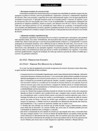 • Dcscm peno mecânico do concreta de laje
O desempeno mecânico do concreto (floatmg) é executado com a final idade de embeber as partículas dos
agregados na pasta de cimento, remover protuberâncias e depressões e promover o adensamento superficial
do concreto. í'ara a sua execução, a superfície deve estar suficientemente rígida e livre da água superficial de
exsudação (transpiração), A operação mecânica pode ser executada quando o concreto, ao suportar o peso
de uma pessoa, fica com uma pegada cont 2 min a 4 min de profundidade. Os equipamentos empregados são
geralmente as máquinas acabadoras, simples ou duplas, com diâmetro entre 90 cm e 120 cm, com quatro pás
cada uma, com largura próxima a 25 cm, acionadas por motor elétrico ou a explosão. O desempeno precisa
ser executado com planejamento, de modo a garantir a qualidade da tarefa. Ele tem de ser sempre ortogonal à
direção do sarrafeamento e obedecer sempre à mesma direção. Cada passada necessita sobrepor-se em metade
da anterior.
• Alisamento mecânico superficial dc laje
O alisamento superficial ou desempeno fino (troweíing) é executado após o desempeno, para produzir
uma superfície densa, lisa e dura. Normalmente, são necessárias duas ou mais operações para garantir o re-
sultado final, dando tempo para que o concreto possa gradativamente enrijecer-se. O equipamento é o mesmo
empregado no desempeno mecânico, com a diferença de que as lâminas são mais finas, com cerca de 15 cm
de largura. O alisamento deve iniciar-se na mesma direção do desempeno, mas a segunda passada tem dc ser
transversa! a esta, aliemando-se nas operações seguintes. Na primeira passada, a lâmina precisa estar abso-
lutamente plana e de preferência já usada (que possui os bordos arredondados); nas seguintes, é necessário
aumentar gradativamente o ângulo de inclinação, de modo que aumente a pressão de contato á medida que o
concreto vai ganhando resistência.
6 , 7 . 7 7 , 6 - VINHANOR PARA CONCRETO
6.1.11.6.1 - VIRRMXJR TIPO MANGOTE (OU DE IMERSÃO)
Ao se usar esse tipo de equipamento de imersão na argamassa de concreto, há pontos a serem observados,
os quais auxiliam na obtenção de bons resultados:
- o mangote deverá ser movimentado frequentemente, porém nunca deslocado horizontalmente. Aplicações
curtas porém frequentes, distantes uma da outra l 'A vez o mio de ação, darão melhores resultados doque tinia
aplicação prolongada em um sõ local (é preciso observar se a ãrea está totalmente coberta de concreto):
- após a conclusão dc um período de aplicação do vibrador, c quando o mangote estiver sendo retirado,
será necessário verificar se a cavidade por ele deixada no concreto fechou-se; do contrário, ficará um
vazio no concreto; para evitar essa ocorrência, o mangote do vibrador terá de ser retirado lentamente,
a fim de que a cavidade vã gradualmente se fechando (caso não se feche, o concreto não estará tendo
a trabalhabilidade mínima necessária);
- ao usar um vibrador tipo mangote (também chamado de vibrador de imersão), tendo sido a argamassa
lançada em forma de madeira, não se poderá deixar que o mangote toque as partes internas da fôr-
ma, principalmente onde o concreto ficará exposto externamente (concreto aparente), para evitar: a
formação de bolhas de ar ao longo dos moldes; a sua deformação: o corrimento de calda de cimento
através das juntas da fôrma: e marcas nos moldes (que assinalarão o concreto). Para manter certa
margem de segurança, o vibrador terá de ser sustentado com afastamento das paredes tias forma de,
aproximadamente. 5 cm; é preciso ler particular cuidado com os cantos vivos;
- o vibrador não será utilizado em concreto que já tenha iniciado a pega e endurecimento, embora
possa ainda não ter decorrido l d: é preciso lembrar que, nesse caso, as vibrações poderão provocar
a diminuição da aderência entre a armação e o concreto;
- para ativar a compactação de uma camada de concreto que seja lançada sobre outra, é necessário fazer
com que o mangote penetre 5 cm a IO cm no interior da camada inferior; essa prática evitará que haja
muitas diferenças no adensamento das duas camadas, além de contribuir para a boa união entre elas;
- não se deverá fazer o adensamento de camadas de concreto que tenham mais de 50 cm de espessura com
uso de vibrador, pois nesses casos o ar não chegará até a superfície, tornando a vibração ineficaz.
 