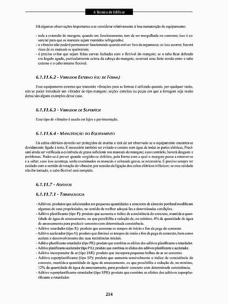 Há algumas observações importantes a se considerai1 relativamente á boa manutenção cio equipamento:
- toda a extensão do mangote, quando em funcionamento, tem de ser mergulhada no concreto; isso é es-
sencial para que os mancais sejam mantidos refrigerados;
- o vibrador não poderá permanecer funcionando quando estiver fora da argamassa; se isso ocorrer, haverá
risco de os mancais se quebrarem;
- é preciso evitar que sejam feitas curvas fechadas com o flexível do mangote; se o tubo ficar dobrado
em ângulo agudo, particularmente acima da cabeça do mangote, ocorrera uma forte tensão entre o tubo
externo e o cabo interno flexível,
6. T, 1 1.6.2 - VIBRADOR EXTERNO (OU DE FÔRMA)
Esse equipamento externo que transmite vibrações para as formas é utilizado quando, por qualquer razão,
não se puder introduzir um vibrador do tipo mangote; seções estreitas ou peças em que a ferragem seja muito
densa são alguns exemplos desse caso.
6.1.11.6.3 - VIBRADOR DE SUPERFÍCIE
Esse tipo de vibrador é usado cm lajes e pavimentação.
6.1.11.6.4 - MANUTENÇÃO DO EQUIPAMENTO
Os cabos elétricos deverão ser protegidos de avarias e terá de ser observado se o equipamento encontra-se
devidamente ligado á terra. E necessário também ser evitado o contato com água de todas as partes elétricas. Preci-
sará ainda ser verificada a existência de graxa suficiente nos mancais do mangote; caso contrário, haverá desgaste e
problemas. Podcr-se-á prever quando surgirão os defeitos, pela forma com a qual o mangote passa a retorcer-se
e a saltar; caso isso aconteça, serão examinados os mancais e colocada graxa, se necessária, & preciso sempre ter
cuidado com o sentido de rotação do vibrador, por ocasião da ligação dos cabos elétricos trifásicos; se esse cuidado
não Ibr tomado, o cabo llexível será rompido.
6.1.11.7 - ADITIVOS
6.1.11.7.1 - TERMINOLOGIA
-Aditivos: produtos que adicionados em pequenas quantidades a concretos de cimento portland modificam
algumas de suas propriedades, no sentido de melhor adequá-las a determinadas condições.
- Aditivo plastiflcanie (tipo P): produto que aumenta o índice de consistência do concreto, mantida a quan-
tidade de água de amassamento. ou que possibilita a redução de. no mínimo, 6% da quantidade cie água
de amassamento para produzir concreto com determinada consistência.
- Aditivo retardador (ripo R): produto que aumenta os tempos de inicio c fim da pega do concreto.
-Aditivo acelerador (tipo A): produto que diminui os tempos de início e lim da pega do concreto, bem como
acelera o desenvolvimento das suas resistências iniciais.
- Aditivo plastificaiile-relardadiM1 (tipo PR): produto que combina os efeitos dos aditivos plaslificante e retardador.
- Aditivo plastificarile-acclerador (tipo PA): produto que combina os efeitos dos aditivos plaslificante e acelerador.
- Aditivo ineorpotador de ar (tipo IAII); produto que incorpora pequenas bolhas de ar ao concreto,
- Aditivo superplastilicante (tipo SP): produto que aumenta sensivelmente o índice de consistência do
concreto, mantida a quantidade de água de amassamento, ou que possibilita a redução de. no mínimo.
12% da quantidade de água de amassamento, para produzir concreto com determinada consistência.
- Aditivo superplaslificante-retardador (tipo SPR): produto que combina os efeitos dos aditivos superplas-
tífi cante e retardador.
 