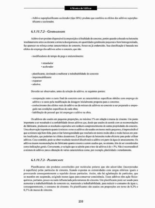 - Aditivo supcrplastilícantc-acelcrador (tipo SPA): produto que com bina os efeitos dos aditivos superplas-
tifi cantc e acelerador.
6.1.11.7.2 - GENERALIDADES
Aditivo é um produto dispensável à com posição c à fi nal idade do concreto, porém quando colocado na betoneira
imediatamente antes ou durante a mistura da argamassa, em quantidades geralmente pequenas e bem homogeneizado,
faz aparecer ou reforça certas características do concreto, fresco ou já endurecido. Sua classificação é baseada nos
efeitos do emprego dos aditivos sobre o concreto, que são;
- modificadores de tempo de pega e endurecimento:
* retardador
• acelerador
- plastificar te, destinado a melhorar a irabalhabil idade do concreto
- impermeabilizante
- evpansor
- adesivo.
Deverão ser observados, antes da seleção do aditivo, os seguintes pontos:
- comparação entre o custo final do concreto com as características especificas obtidas com emprego do
aditivo e o custo pela modificação da dosagem inicialmente proposta para o concreto:
- conhecimento dos efeitos reais do aditivo ou da mistura de aditivos no concreto a ser preparado c empre-
gado nas condições especificas de cada obra;
- habilitação do pessoal que ira empregar o aditivo na obra.
Os aditivos são usados em pequenas proporções, no máximo 5 % em relação á massa de cimento, Um ponto
importante a serressaltadoé a confiabilidade desses aditivos que. desde que usados de acordo com as recomendações
do fabricante, produzem os resultados esperados sem nenhum comprometimento de outras propriedades do concreto.
Uma observação importante quanto à m istura: como os ad ii i1vos são usados em teores muito pequenos, é imprescindível
que a mistura seja bem-feita, para evitar heterogeneidade que resultaria em teores muito altos e muito baixos em pon-
tos localizados, que poderiam ter efeitos desastrosos, Ê preciso dispor de betoneira muito eficiente para puder utilizar
aditivos. Caso contrário, pode-se obterresultadorazoáveldissolvendo o aditivo em parte da água de amassameuto, Os
aditivos trazem recomendações do fabricante quanto a teores a serem usados que, 1
1
0 entanto, têm de ser considerados
como indicações gerais. Cornu mente, a variação que se admite para o teor de aditivos é de ± 5%. Não é recomendável
a mistura de aditivos para a obtenção de várias características como, por exemplo, plasticidade e retardamento,
6.1.11.7.3 - PLASTIFÍCANTE
Plastificantes são produtos constituídos por moléculas polares que são adsorvidas (incorporadas
ã superfície) pelas partículas de cimento, ficando expostas as extremidades com cargas elétricas iguais e
provocando consequentemente a repulsão dessas partículas. Assim, não há aglutinação de partículas, que
se mantêm em suspensão, exigindo menos água para conservar consistência. Esses aditivos têm ação físico-
química, portanto, pouco ou nada influenciada pela natureza do cimento. Um p Justificante pode ser usado para
aumentar a traba Ih abi lidado do concreto ou. mantendo a irabalhabil idade, para reduzir o consumo de água e,
consequentemente, o consumo de cimento. Os plastificantes são usados em proporções em tomo de 0.2% e
0,5% da massa de cimento.
 
