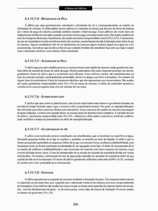 6. 1. 11.7.4 - RETARDADOR DE PECA
E aditivo que alua quimicamente, retardando a dissolução da cal e. consequentemente, as reações de
hidratação do cimento. O efeito prático desses aditivos é o aumento do tempo que decorre do início da mistura
até o inicio da pega do cimento, podendo também retardar o final da pega. Esses aditivos são muito úteis cm
temperaturas ambientais elevadas, quando o concreto inicia a pega em tempo muito curto. São usados também no
caso de transporte demorado. Geralmente, são usados em teores compreendidos entre 0.2% e 0,5%. Cornu mente,
do uso de retardadores resulta resistência maior do concreto, possivelmente devido á formação mais lenta do gel
de cimento. Alguns retardadores têm de ser adicionados ao concreto alguns minutos depois de a água ser a ele
acrescentada. Isso talvez seja devido ao fato de que a adição imediata do retardador faça com que haja a reação
com o aluntinato tricálcico, sem nenhum efeito retardador.
6. 1. 11.7.5 - ACEIERADOR DE PEGA
É ad itivo que por ação cata I it ica provoca o endureci mento mai s rápido do c imento. tendo gera Imente tam-
bém eleito de redução do tempo de início de pega. Muitos aceleradores têm como elemento principal um cloreto,
geralmente cloreto de cálcio, que é o acelerador mais eficiente. Esses aditivos, porém, são contra indicados no
caso de concreto armado e principalmente protendido, devido ao ataque corrosivo à armadura. No entanto, há
alguns tipos de aceleradores a base de compostos alcalinos que não apresentam esse inconveniente. São usados
em teores geralmente compreendidos entre 2% e 5% da massa de cimento. O efeito do acelerador aumenta a
resistência do concreto quanto mais rico em cimento for seu traço.
6.1.11.7.6 - SUPERPLASWILANTE
E aditivo que atua como os plastificantes, mas de um modo muito mais intenso e geralmente durante um
período de tempo limitado, após o que o concreto volta à consistência normal. Em geral, os superplastifreantes
são utilizados para obter concretos fluidos auto-adensáveis. Esses concretos são usados no caso de concretagem
de peças delgadas, verticais com grande altura, ou mesmo peças de desenho muito complexo. A variação do teor
de aditivo - geralmente compreendido entre l % c 3%- influencia o efeito sobre o concreto c, conforme o aditivo,
pode modificar o tempo de permanência do efeito desuperplastificação.
6.1.11.7.7 - INCORPORADOR DE AR
È aditivo com moléculas polares semelhantes aos plastificantes, que se localizam na superfície ar-água,
formando pequenas bolhas de ar que se repelem e, portanto, se mantém no meio do liquido. O efeito é que se
forma uma grande quantidade de pequenas bolhas de ar que, no concreto fresco, melhora a trabal hábil idade, pois
funcionam como se fossem partículas arredondadas de um agregado muito fino. O efeito do incorporador de ar
no sentido de melhorar a trabal hábil idade c mais acentuado em concreto com baixo consumo de cimento, o que
o torna indie.ido nesses casos. O uso de incorporador de ar resulta em redução da resistência devida aos vazios
introduzidos. No entanto, a diminuição do teor de água pode redundar em aumento de resistência maior do que
a perda devida ao ar incorporado. Os teores de aditivo geralmente utilizados estão entre 0,04% e 0.1%. variando
de acordo com o teor pretendido de ar incorporado.
6.1.11.7.8 - EXPANSOR
É aditivo que provoca a expansão do concreto, mediante a formação de gases. Um expansor muito comum
é o alumínio em pó muito fino, que, reagindo com o aluminato tricálcico tio cimento, provoca o desprendimento
de hidrogênio. Esses aditivos são usados nos casos em que se deseja uma expansão do concreto dentro de cavida-
des - caso de chumba mento de peças - ou de outras peças, como calço de estacas de fundação. Os teores usados
se situam em geral entre 1% e 2%.
 