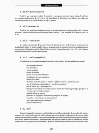 6.1.11.7.9 - IMPERMEABILIZANTE
É aditivo que reage com o cálcio do cimento, e o composto resultante repele a água, E utilizado
em teores que podem variar de 1% a J% ou 4%, dependendo do fabricante. Esses aditivos são usados nos
casos de paredes de reservatório de água ou lajes expostas.
6 . 1 . 1 7 . 7 . 7 0 - FUNGICIDA
É aditivo que impede a formação de fungos ou mesmo de algas no concreto endurecido. O sulfato
de cobre e o pentaclorofenol são dois exemplos desses aditivos. O teor adequado deve situar-se entre 1%
e 2%,
6.1.17.7.71 - PIGMENTOS
São usados paia coloração do concreto. Em geral, são óxidos, como óxido de cromo (verde), óxido de
cobalto (azul), óxidos de ferro (vermelho, marrom, amarelo), óxido de manganês (preto) ou substâncias como o
negro defttino (fuligem de chaminé). São utilizados em teores compreendidos entre I % e 3%, e não chegam a
afetar de modo sensível a resistência do concreto.
6.1.17.7.72 - CONDIÇÕES CERAIS
O fabricante deve apresentaras seguintes informações sobre o aditivo, além das que julgar necessárias:
* denominação comercial
- tipo (finalidade)
* efeitos principais
* efeitos secundários
* efeitos cm caso de superdosagem
* identificação do lote do fabricante
* data de fabricação
* descrição do produto quanto ao aspecto visual (por exemplo, estado tísico c cor)
* teor de cloretos (no caso de aditivos á base desses produtos)
* teor de sólidos. pH e massa especifica
* dosagem recomendada, em volume ou massa (centímetro cúbico ou grama) por quilograma de
cimento, expressa em percentagem
* modo de adição ao concreto
* influência da temperatura ambiente no desempenho do produto
* condições e prazo máximo de armazenamento
* tipo e quantidade de cada embalagem
* cuidados no manuseio.
6.1.12 - CURA
O concreto preparado com cimento portland lerá de sei1 mantido umcdecido por diversos dias após sua con»
cretagem, pois a água é ind ispensável ás reações quím iças que ocorrem durante o endurec intento do concreto, princ t»
pai mente durante os primeiros dias. A cura, como é denominado esse processo de endurecimento, toma-o resistente e
mais durável, quando bem realizada. Caso o concreto não seja curado devidamente, torna-se enfraquecido, podendo
ocorrer fissuras, com prejuízo de sua durabilidade e aparência. Sol e vento precisam ser evitados no concreto recém-
 