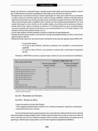 lançado, por acelerarem a evaporação da água, causando secagem muito rápida, particularmente quando se tratar de
laje. O endurecimento do concreto se prolonga por muito tempo, sendo mais lento em tempo frio.
- Duração da cura: a cura inicia-se tão logo o concreto seja lançado. No verão, para se obter boa cura, recomenda-
se cobrir as lajes com sacaria de estopa ou sacos vazios de cimento, molhados, evitando a exposição direta da
superfície aos raios solares, que causam, pelo aquecimento, aceleração na secagem do concreto; como alternativa,
onde a areia seja barata, pode-se espalhá-la sobre o concreto em uma camada de aproximadamente 5 cm. Seja
usando tecido, papel ou areia, deverão ser cies mantidos úmidos; essa cobertura terá de permanecer durante o
período total de cura, o qual se recomenda ser superior a 7 d. O período mínimo em que e necessário proteger
o concreto preparado com cimento de a!to-fomo ou com cimento portland é de 3 d. O tempo mínimo, se for
utilizado cimento de alta resistência inicial, é de 2 d.
- Cura de vigas e pilares: as fornias protegem o concreto, evitando que ele seque rapidamente.
- Proteção do concreto recém-lançado: o concreto fresco necessita ser protegido de pisadas, de chuva e da movimen-
tação de materiais sobre ele,
- Retiiadadas formas {desforma}', não poderá ocorrera retirada das fornias antes dos seguintes prazos ( N B R Cl 18):
* 3 d, para faces laterais
• 14 d, para as faces inferiores, deixando-se pontal etes bem ene unhados e convenientemente
espaçados
• 21 d, para as faces interiores, sem pontaletes e somente após a autorização do engenheiro
da obra.
Entretanto, a N B R 7673 recomenda os seguintes tempos mínimos de cuia convencional antes da desforma:
TIPO DE PEÇA ESTRUTURAL
Q U A N D O A SOBRECARGA FOR:
rTtíior qui- o |
M
!
H
> própria du
cunrreto crfjjfôrmas
menor que u p«40 prúpriu du
Concreto e das fôrmas
Arcos M d 7 d
Fundo de vigas de menos de 3 m de vão 7 d 4 d
Fundo de vigas de vlo entre 3 rti e 6 fti 14 d 7 d
Fundo (te vigas de mais (te G m (te v » 21 d 14 d
Lajes com raos menores que 3 m 4d 3d
Lajes coiti ráos entre 3 m e 6 m 7d 4 d
Lajes com v.ios maiores que 6 m 10 d 7d
Paredes 1 d lit
Colunas 1 d 1 d
Formai laterais de vi^is 1 d 1 d
Lajes pretendidas com aderência posterior assim que íw aplicada a protenslo fina!
Oi íl,i t-.ilxi:i ,it int.i i
M
x
t
f
T
-
h
o v.* C|uíliuto fúrtffl uli liiíctos scdLTiljdOfts quintos üu íiVcõi cia újrj, tüb supervi^lu ik- |jru|jtóÍLHT,it
hnbílíiitfctcres|iamj(i«l ntir.k.
6.1,13 - TRANSPORTE DO CONCRETO
6.1.13.1 - FUNÇÃO DA ÁGUA
A água desempenha na mistura duas funções:
- toma a argamassa suficientemente trgbalhàvel, isto é. facilita seu transporte, lançamento e adensamento
- reage quimicamente com o cimento.
O excesso de água permanece na argamassa até que ela se evapore durante o endurecimento do concreto, deixando
então canais capilares e pequenas bolhas (vazios). Portanto, quanto mateágua existir na m ístura, maior será o volume de
vazios e mais fraco será o concreto. Sempre haverá alguns vazios no concreto, consideiando que é necessário usar mais
água do que a suficiente para a reação química, afim de tomar a aigamassa adequadamente Irabalhávet.
 