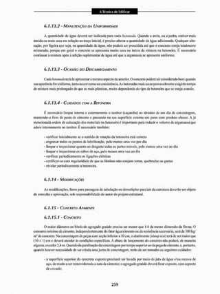 6.1.13.2 - MANUTENÇÃO DA UNIFORMIDADE
A quantidade de água deverá ser Indicada para cada betonada. Quando a areia, ou a pedia, estiver unais
úmida ou mais seca em relação ao traço inicial, é preciso alterar a quantidade de água adicionada. Qualquer alte-
ração. por ligeira que seja. na quantidade de agua. mio poderá ser procedida até que o concreto esteja totalmente
misturado, porque em geral o concreto se apresenta muito seco no inicio da mistura na betoneira. É necessário
continuar a mistura após a adição suplementar de água até que a argamassa se apresente uniforme,
6.1.13.3 - OCASIÃO DO DESCARREGAMENTO
Cada betonada terá de apresentar o mesmo aspecto da anterior. O concreto poderá ser considerado bom quando
sua aparência for uniforme, tanto na cor corno na consistência. As betonadas mais secas provavelmente exigirão tempo
de mistura mais prolongado do que as mais plásticas, muito dependendo do tipo de betoneira que se esteja usando.
6.1.13.4 - CUIDADOS COM A BETONEIRA
I: necessário limpar interna e externamente o tambor (caçamba) ao término de um dia de concretagem,
mantendo-o livre dc pasta de cimento e passando na sua superfície externa uni pano com produto oleoso. A j á
mencionada ordem de colocação dos materiais na betoneiraé importante para reduzir o volume dc argamassa que
adere internamente ao tambor. É necessário também:
- verificar inicialmente se o sentido de rotação da betoneira está correto
- engraxar todos os pontos de lubrificação, pelo menos uma vez por dia
- limpar c inspecionar quanto ao desgaste todas as partes móveis, pelo menos uma vez ao dia
- limpar e inspecionar os cabos de aço, pelo menos uma vez ao dia
- verificar periodicamente as ligações elétricas
- certificar-se com regularidade de que as lâminas não estejam tortas, quebradas ou gastas
- nivelar periodicamente a betoneira.
6.1.14 - MODIFICAÇÕES
As modificações, litros para passagem dc tubulação ou demolições parciais da estrutura deverão ser objeto
de consulta e aprovação, sob responsabilidade do autor do projeto estrutural.
6.1.15 - CONCRETO APARENTE
6.1.15.1 - CONCRETO
O maior diâmetro ou bitola do agregado graúdo precisa ser menor que 1/4 da menor dimensão da fôrma. O
consumo min imo de cimento, independentemente do fator água/e intento ou da resistência necessária, será de 380 kg/
m' dc concreto, Na concretagem de peças com seção inferior a 10 cm, o abatimento{shtmplest) terá dc ser maiorque
(10± I) cm c deverá atender às condições específicas, A altura de lançamento do concreto não poderá, de maneira
alguma, exceder 2,4 m. Quando da paralisação da concretagem por tempo superior ao da pega do cimento, e, portanto,
quando houver necessidade dc ser criada uma junta de concretagem, terão de ser tomados os seguintes cuidados:
- a superfície superior do concreto exposto precisará ser lavada por meio de jato de água e/ou escova de
aço, de modo a ser removida toda a nata de cimento; o agregado graúdo deverá ficar exposto, com aspecto
de cocada'.
 