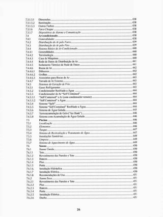 7.3.1.5.1 Dimensões 438
7.3.1.5.2 Iluminação. 438
7.3.1.5.3 Outros Fechos 438
7.3.1.6 Para-Choque 438
7.3.1.7 Dispositivos de Alarme e Comunicação 438
7.4 Ar-condicionado 438
7.4.1 Generalidades 438
7.4.2 Distribuição do Ar peio Forro 439
7.4.3 Distribuição do Ar peio Piso 439
7.4.4 Sistema Básico de Ar-Condicionado - 440
7.4.4.1 Generalidades 440
7.4.4.2 Terminologia 440
7.4.4.3 Casa de Máquinas 440
7.4.4.4 Rede de Dutos de Distribuição de Ar 441
7.4.4.5 Isolamento Térmico de Rede de Dutos 441
7.4.4.6 Bocas de Ar - 442
7.4.4.6.1 Difusores 442
7.4.4.6.2 Grelhas 442
7.4.4.6.3 Acessórios para Bocas de Ar 443
7.4.4.7 Tomada de Ar Externo 443
7.4.5 Sistemas de Geração de Frio 443
7.4.5.1 Gases Refrigerantes 443
7.4.5.2 Condicionador Resfriado a Água 444
7.4.5.3 Condicionador de Ar "Self Contained" 444
7.4.5.3.1 "Self Contained" a Ar (com condensador remoto) 444
7.4.5.3.2 "Self Contained" a Água 444
7.4.5.4 Sistema "Split" 444
7.4.5.5 Sistema "Self Contained" Resfriado a Água 444
7.4.5.6 Sistema de Água Gelada 445
7.4.5.7 Termoacuimilaçâo de Gelo ("Ice Bank") 446
7.4.5.8 Sistema com Acumulação de Água Gelada 446
7.5 1'isc in a 446
7.5.1 Localização 446
7.5.2 Elementos 446
7.5.3 Tanque - 447
7, S,4 Sistema de Recircutação e Tratamento de Água .447
7.5.5 Instalações Sanitárias.... 449
7.5.6 Limpeza 449
7.5.7 Sistema de Aquecimento de Água 449
7.6 Sauna 450
7.6.1 Sauna Úmida. , 450
7.6.1.1 Teto 450
7.6.1.2 Revestimento das Paredes e Teto 450
7.6.1.3 Bancos.,... - 450
7.6.1.4 Piso 450
7.6.1.5 Poria 450
7.6.1.6. Instalação I lidráulica 450
7.6.1.7 Instalação Elétrica 450
7.6.1.8 Recomendações de Uso 451
7.6.2 Sauna Seca 451
7.6.2.1 Revestimento das Paredes e Teto 451
7.6.2.2 Piso » 451
7.6.2.3 Bancos 451
7.6.2.4 Porta - 451
7.6.2.5 instalação Elétrica 451
7.6.2.6 Ducha 451
 