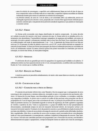 - antes do reinicio da concretagem, a superfície será cuidadosamente limpa por meio de jato de água ou
de ar comprimido; lodos os detritos terão de ser rentovidos; a superfície exposta necessitará ser mantida
encharcada durante pelo menos 6 h anteriores ao reinicio da concretagem;
- na primeira camada, de cerca de 2 cm de altura, a ser concretada sobre a já endurecida, precisa ser
empregada argamassa de cimento e areia, preparada com o mesmo Fator água/cimento indicado para o
concreto; somente após o lançamento dessa primeira camada de argamassa é que poderá ser empregado
o concreto normal.
6.1.15.2 - FÔRMAS
As formas serão executadas com chapas plastificadas de madeira compensada , As juntas deverão
ser vedadas (tomadas) de maneira a não haver vazamento da nata. As formas terão de sei" pintadas prévia e in-
ternamente com desmoldante. É aconselhável empregar espanadores de argamassa pré-moldada. com arame de
amarração, de modo a garantir o afastamento constante entre as duas faces da fôrma, Esses espaçadores deverão
ser confeccionados com seção de aproximadamente 3 cm * 3 cm. A amarração das formas lerá de ser feita por
meio aço CA-24 passante em tubos de plástico removíveis, com O 3/8", oti por orifício deixado no espaçadorde
concreto já mencionado. Os furos nas formas paia passagem dos ferros de amairação precisam ser executados em
nível e em alinhamento vertical. Os cantos externos (quinas) dos pilares necessitam ser chanfrados, por meio de
colocação, no interior das formas, de mata-junta triangular.
6.1.15.3 - ARMADUXA
O cobrimcnto deverá ser garantido por meio de espaçadores de argamassa pré-moldada ou de plástico. D
cobri mento mínimo nas faces aparentes terá de ser de 2,5 cm; consequentemente, os estribos terão suas dimensões
lixadas em 5 cm a menos que as medidas da fôrma.
6.1.15.4 - REMOÇÃO DAS FÔRMAS
A desforma precisa ser procedida cuidadosamente, de modo a não causar danos ao concreto, em especial
nos cantos externos.
6.1.16 - CONCRETAGEM DE LAIES
6,1,16.1 - CONDIÇÕES PARA O INÍCIO DO SERVIÇO
O concreto do pavimento inferior deve estar liberado a fim de assegurar que o carregamento da nova
concretagem não comprometa a estrutura subjacente, atentando-se para o recscoramento dos pavimentos infe-
riores. As forni as têm de estar limpas, com desmoldante aplicado e eixos verificados, e a armadura, conferida,
com espaçadores instalados. As juntas entre os painéis do soalho da laje precisam estar protegidas com lita de
polipropilenode 5 cm de largura, para evilar escorrimento de nata. As proteções de periferia devem estar insta-
ladas no perímetro da área a ser concretada (segundo as normas de segurança), de modo a garantir a segurança
de vizinhos e operários da obra. Todos os equipamentos e o grupo de trabalho têm de eslar apropriadamente
dimensionados, considerando tempos de ciclo do transporte horizontal inferior, do transporte vertical e cio
transporte horizontal superior. Eventuais níveis deparada do concreto e a possibil idade de criação de juntas/mur
precisam eslar definidos. As áreas de acesso desde a descarga do concreto até o guincho serão delimitadas, desobstru-
ídas e regularizadas. Além disso, os caminhos de acesso sobre as peças a serem concnetadas devem estar planejados
tendo em vista o posicionamento c o remanejam eu to, conforme a sequência de lançamento do concreto. Data, horá-
rio, volume e intervalo entre caminhões precisam estar programados com o fornecedor de concreto, considerando o
dimensionamento de equipes e equipamentos, o tempo de transporte interno no canteiro até o local de concretagem,
 
