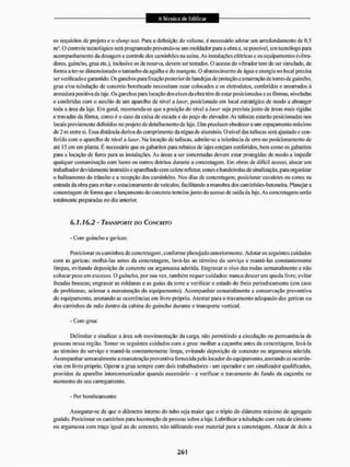 os requisitos de projeto c o shmip test. Para a definição do volume, é necessário adotar um arredondamento de 0,5
m3 .0 controle tecnológico será programado pnevendo-se um moldado: para a obra e. se possível, uni teenólogo para
acompanhamento da dosagem c controle dos caminhões na usina. As instalações elétricas e os equipamentos (vibra-
dores, guincho, grua etc,), inclusive os de reserva, devem ser testados. O acesso do vibrador tem de ser simulado, de
íònna a ter-se dimensionado o tamanho da agulha e do mangote. O abastecimento de água e energia no local precisa
ser verificado e garantido. Os ganchos para fixação posterior de bandejas de proteção e amarração de torres de guincho,
grua e/ou tubulação de concreto bombeado necessitam estai1 colocados e os eletrodutos, conleridos e amarrados á
armadura positiva da laje. Os ganchos para locação dos eixos da obra têm de eslar posicionados e as fôrmas, niveladas
e conferidas com o auxílio de um aparelho de nível a laser, posicionado em local estratégico de modo a abranger
toda a área da laje, Em geral recomenda-se que a posição do nível a laser seja prevista junto de áreas mais rígidas
e travadas da fôrma, como é o caso da caixa de escada e do poço do elevador. As taliscas estarão posicionadas nos
locais previamente definidos no projeto de detalhamento da laje. Elas precisam obedecer a um espaçamento máximo
de 2 m entre si. Essa distância deriva do comprimento da régua de alumínio. O nível das tal iscas será ajustado e con-
ferido com o aparelho de nível a laser, Ma locação de taliscas. admite-se a tolerância de erro no posicionamento de
até 15 ciri em planta. É necessário que os gabaritos paia rebaixo de lajes estejam conferidos, bem como os gabaritos
para a locação de furos para as instalações. As áreas a ser concretadas devem estar protegidas de modo a impedir
qualquer contaminação com barro ou outros detritos durante a concretagem. Em obras de difícil acesso, alocar um
trabalhador devidamente instruído c apaiclhado com colete refletor, cones c bandeirolas de sinalização, para organizar
o balizamento do trânsito e a recepção dos caminhões, Nos dias de concretagem, posicionar cavaletes ou cones na
entrada da obra para evitar o estacionamento de veículos, facilitando a manobra dos caminhCes-betoneira. Planejara
concretagem de forma que o lançamento do concreto terminejunto do acesso de saída da laje. As concretagens serão
totalmente preparadas no dia anterior.
6.1.16.2 - TRANSPORTE DO CONCRETO
- Com guincho e gericas;
Rosícionar os caminhos deconcretagem, conforme planejado anteriormente. Adotar os seguintes cu idados
com as gericas: molhá-las antes da concretagem, lavá-las ao término do serviço e mantê-las constantemente
limpas, evitando deposição de concreto ou argamassa aderida. Engraxar o eixo das rodas semanalmente e não
colocar peso em excesso. O guincho, por sua vez, também requer cuidados: luinea descer etn queda livre: evitar
freadas bruscas; engraxar as roldanas e as guias da tone e verificar o estado do freio periodicamente (em caso
de problemas, acionar a manutenção do equipamento). Acompanhar semanalmente a conservação preventiva
do equipamento, anotando as ocorrências em livro próprio. Atentar para o iravamento adequado das gericas ou
dos carrinhos de mão dentro da cabina do guincho durante o transporte vertical.
- Com grua:
Delimitar c sinalizar a área sob movimentação da carga, não permitindo a circulação ou permanência de
pessoas nessa região. Tomar os seguintes cuidados com a grua: molhar a caçamba antes da concretagem, lavá-la
ao término do serviço e mantê-la constantemente limpa, evitando deposição de concreto ou argamassa aderida.
Acompanhar sem anal mente a manutenção preventiva fornecida pelo locador do equipamento, anotando as ocorrên-
cias em livro próprio, Operar a grua sempre com dois trabalhadores - um operador c um sinalizador qualificados,
providos de aparelho intercomunicador quando necessário - e verificar o travamento do fundo da caçamba no
momento do seu carregamento.
- Por bombeamento:
Assegurar-se de que o diâmetro interno do tubo seja maior que o triplo do diâmetro máximo do agregado
graúdo. Posicionar os caminhos para locomoção de pessoas sobre a laje. Lubrificara tubulação cora nata de cimento
ou argamassa com traço igual ao do concreto, nílo utilizando esse material para a concretagem. Alocar de dois a
 