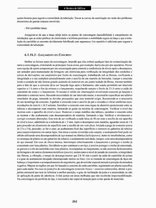 quatro homens para segurar a extremidade da tubulação- Travar as curvas da canalização cm razão dos problemas
decorrentes do grande empuxo envolvido.
- Por caminhão-lança:
Assegurar-se de qtie a lança atinja lodos os pontos de concretagem (acessibilidade e comprimento da
tubulação), que as redes públicas de eletricidade e telefonia permitam a mobilidade segura da lança e que a tubu-
lação do caminhão se encontre devidamente lubrificada com argamassa. Um operário é suficiente para segurar a
extremidade da tubulação.
6.1.16.3 - LANÇAMENTO DO CONCRETO
Molhar as formas antes da concretagem. Impedir que elas sofram qualquer tipo de contam inação du-
rante a concretagem, eliminando os principais focos como, por exemplo, barro dos pés dos operários, Prever
uma equipe de apoio composta por um encarregado para controle e conferência de níveis após o desempeno;
um armador para manutenção da ferragem; um eletricista para verificação da integridade dos conduítes e
caixas de derivações: um carpinteiro por frente de concretagem, trabalhando sob as fôrmas, verificando a
integridade e o seu completo preenchimento com o auxilio de um martelo de borracha. Lançar o concreto
tendo o cuidado de não formar grande acúmulo de material em um ponto isolado da fôrma. Atentar também
para o fato de que o concreto deve ser lançado togo apôs o batimento, não sendo permitido um intervalo
superior a l h entre o fim da mistura e o lançamento, respeitando sempre o limite de 2 Vi h entre a saída do
caminhão da usina e o lançamento. O mesmo é válido em interrupções envolvendo concreto já lançado e
adensado e concreto novo. Havendo necessidade de um intervalo maior, é necessário especificar um aditivo
retardador de pega, tomando as devidas precauções que esse material exigir. Recomenda-se a assessoria
de um teenólogo de concreto. Espalhar o concreto com o auxílio de pás e enxadas e vibrar conforme reco-
mendações do item 6.1.16.5 adiante. Sarrafear o concreto com uma régua de alumínio posicionada entre as
taliscas e desempenar com madeira, formando as guias ou mestras de concretagem. Verificar o nível das
mestras com o aparelho de nível a laser. Remover o corpo metálico das taliscas, sarrafear o concreto entre
as mestras e dar acabamento com desem penado ira de madeira, formando a laje. Verificar o nivelamento e
corrigir eventuais distorções. Este tem de ser verificado a cada faixa de 50 cm com o auxílio de um aparelho
de nível a laser, admitindo-se a tolerância de £ 3 mm. Após o desempeno com madeira, aguardar cerca de I h
para proceder ao alisamento da superfície com o auxílio de um rodo-jtoat. Iniciada a pega do concreto (cerca
de 2 h a 3 h), proceder, se for o caso, ao acabamento linal das superfícies e remover os gabaritos de rebaixo
para reaproveitamento cm outras lajes. Mas áreas a serem revestidas com carpete, o acabamento finai pode ser
obtido utilizando uma desempenadeira de aço manual ou elétrica (heiicópeiero). Junto de interferências, como
no arranque de pilares ou em gabaritos de rebaixo, o acabamento será dado. sempre, com uma desempenadeira
de aço manual. Em caso de chuva intensa, interromper criteriosamente o lançamento e proteger o trecho já
concretado com lona plástica. Decidindo-se por continuar o serviço, é preciso proteger o trecho já concretado,
asgericas e o silo do caminhão com lona plástica. Acompanhar, no lançamento, se não ocorrem deslocamentos
da ferragem e de outros elementos metálicos (inseris), assim como o nível de parada do concreto, a integridade
das fôrmas, a vibração, o tempo de descarga (menor que 1 lt 30 min a partir da saída do caminhão da usina)
e o grau de acabamento desejado (desempenado rústico ou fino). Em se tratando de concretagem de lajes em
balanço, é importante o acompanhamento do engenheiro, que deverá dar especial atenção aposição da armadura
negativa. Mapear as regiões em que foi lançado o concreto de cada caminhão, registrando em planta especifica
para cada andar, No caso de junta,/™ de concretagem (concreto fresco * concreto endurecido), alertar o pro-
jetista estrutural que terá de informar a melhor posição, o grau de inclinação da junta e a necessidade ou não
de aplicação de ponte de aderência. Evitar juntas em áreas molhadas que não receberão impermeabilização.
Na concretagem da periferia da laje, é necessário dar especial atenção para evitar queda de materiais.
 