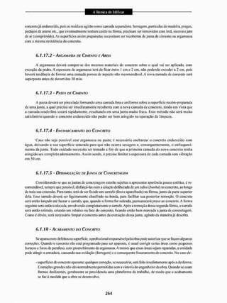 concretojá cndiirccido, pois os resíduos agirão como camada separadora. Serragem, partículas de madeira, pregos,
pedaços de arame etc., que eventualmente tenham caído na fôrma, precisam ser removidos com ímã, escova e jato
de ar (comprimido). As superfícies assim preparadas necessitam ser recobertas de pasta de cimento ou argamassa
com a mesma resistência do concreto.
6.1.17.2 - ARGAMASSA DE CIMENTO E AREIA
A argamassa deverá compor-se dos mesmos materiais do concreto sobre o qual vai ser aplicado, com
exceção da pedra. A espessura de argamassa terá de ficar entre l cm e 2 cm, não podendo exceder a 2 cm, pois
haverá tendência dc formar uma camada porosa de aspecto não recomendável, A nova camada de concreto será
superposta antes de decorridos 30 min.
6.1.17.3 - PASTA DE CIMENTO
A pasta deverá ser pincelada formando uma camada fina e uniforme sobre a superfície recém-preparada
de uma junta, a qual precisa ser imediatamente recoberta com a nova camada de concreto, tendo em vista que
a camada sendo fina secará rapidamente, resultando em uma junta muito fraca. Esse método nâo será muito
satisfatório quando o concreto endurecido não puder ser bem atingido na operação de limpeza.
6.1.17.4 - ENCHARCAMENTO DO CONCRETO
Caso não seja possível usar argamassa ou pasta, é necessário encharcar o concreto endurecido com
água, deixando a sua superlkie saturada para que não ocorra secagem e. consequentemente, o enfraqueci-
mento da junta. Todo cuidado necessita ser tomado a fim de que a primeira camada do novo concreto tenha
atingido seu completo adensamento. Assim sendo, é preciso limitar a espessura de cada camada sem vibração
em 50 cm.
6.1.17.5 - DISSIMULAÇÃO DE JUNTA ÚE CONCRETAGEM
Considerando-se que as juntas de concretagem estarão sujeitas a apresentar aparência pouco estética, é re-
comendável, sempre que possível, disfarça-las com a criação deliberada de um sulco (bunho) no concreto, ao longo
de toda sua extensão. Para tanto, terá de ser fixado um sarrafo (fino e aparelhado) na fôrma, junto da parte superior
dela. Esse sarrafo deverá ser ligeiramente chanfrado na borda, para facilitar sua posterior remoção. O concreto
será então lançado até facear o sarrafo, que. quando a forma for retirada, permanecerá preso ao concreto. A forma
seguinte será então colocada, envolvendo completamente o sarrafo. Após a remoção dessa segunda fôrma, o sarrafo
será então retirado, criando um rebaixo na face do concreto, ficando então bem mareada a junta de concretagem.
Como é óbvio, será necessário limpar o concreto antes da execução dessa junta, agindo da maneira já descrita.
6.1.18 - ACABAMENTO DO CONCRETO
Se aparecerem defeitos na superfície, o prolíssiona I responsavel pe la obra pode autorizar que se façam algum as
correções. Quando o concreto itão está programado paia ser aparente, é usual corrigir certas áreas como pequenos
buracos e furos de parafuso, com preenchimento de argamassa. A menos que essas áreas sejam reparadas, a umidade
pode atingira armadura, causando sua oxidação (ferrugem) e o consequente fissuramentodo concreto. No caso de:
- superfícies do concreto aparente; qualquer correção, se necessária, será feita imediatamente após a desforma.
Correções grandes não são normalmente permitidas sem a vistoria do engenheiro da obTa. Quando se usam
formas deslizantes, geralmente se providencia uma plataforma de trabalho, de modo que o acabamento
se fazà medida que a obra se desenvolve.
 