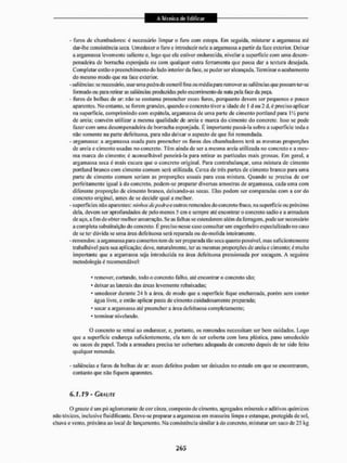 - furos de chumbadores: é necessário limpar o furo com estopa. Eni seguida, misturar a argamassa até
dar-lhe consistência seca, Umcdccero furo e introduzir nele a argamassa a partir da face exterior. Deixar
a argamassa levemente saliente e, fogo que ela estiver endurecida, nivelar a superfície com unia dcsem-
penadeira de borracha esponjada ou com qualquer outra ferramenta que possa dar a textura desejada.
Completar então o preenchimento do lado interior da face. se puder ser alcançada. Terminar o acabamento
do mesmo modo que na face exterior.
- saliências: se necessário, usar uma pedra de esmeril fina ou média para remover as saliências que possam ter-se
formado ou para retirar as saliências produzidas pelo escorrimento de nata pela face da peça,
- Furos de bolhas de ar: não se costuma preencher esses furos, porquanto devem ser pequenos e pouco
aparentes. No entanto, sc forem grandes, quando o concreto tivera idade de I d ou 2 d, é preciso aplicar
na superfície, comprimindo com espátula, argamassa de uma parte de cimento portland para IVi parte
de areia; convém utilizar a mesma qualidade de areia e marca do cimento do concreto. Isso se [iode
fazer com umadesempenadeira de borracha esponjada. Ê importante passá-la sobre a superfície toda e
não somente na pane defeituosa, para não deixar o aspecto de que foi remendada.
- argamassa: a argamassa usada para preencher os furos dos chumbadores terá as mesmas proporções
de areia e cimento usadas no concreto. Têm ainda de ser a mesma areia utilizada no concreto c a mes-
ma marca do cimento; é aconselhável peneirá-la para retirar as partículas mais grossas. Em geral, a
argamassa seca é mais escura que o concreto original. Para contrabalançar, uma mistura de cimento
portland branco com cimento comum será utilizada. Cerca de três partes de cimento branco para uma
pane de cimento comum seriam as proporções usuais para essa mistura. Quando se precisa de cor
perfeitamente igual á do concreto, podem-se preparar diversas amostras de argamassa, cada uma com
diferente proporção de cimento branco, deixando-as secas. Elas podem ser comparadas com a cor do
concreto original, antes de se decidir qual a melhor,
- superfícies não aparentes: ninhos depaira e outros remendos do concreto fraco, na superfície ou próximo
dela, devem ser aprofundados de pelo menos 5 em e sempre até encontrar o concreto sadio e a armadura
de aço, a fim de obter melhor amarração. Se as falhas se estenderem além da ferragem, pode ser necessário
a completa substituição do concreto. É preciso nesse caso consultar um engenheiro especializado no caso
de se ter dúvida se uma área defeituosa será reparada ou de-molida inteiramente.
- remendos: a argamassa para consertos tem de ser preparada Ião seca quanto possível, mas suficientemente
trabalhável parasua aplicação; deve, naturalmente, ter as mesmas proporções de areia e cimento; é muito
importante que a argamassa seja introduzida na área defeituosa pressionada por socagem. A seguinte
metodologia ê recomendável:
* remover, cortando, todo o concreto falho, até encontrar o concreto sito;
* deixaras laterais das áreas levemente rebaixadas;
- umedeeer durante 24 h a área, de modo que a superfície fique encharcada, porém sem conter
água livre, e então aplicar pasta de cimento cuidadosamente preparada;
* socar a argamassa até preencher a área defeituosa completamente;
* terminar nivelando.
O concreto sc retrai ao endurecer, e, portanto, os remendos necessitam ser bem cuidados. Logo
que a superfície endureça suficientemente, ela tem de ser coberta com lona plástica, pano umcdccido
ou sacos de papel. Toda a armadura precisa ter cobertura adequada de concreto depois de ter sido feito
qualquer remendo,
- saliências e furos de bolhas de ar esses defeitos podem ser deixados no estado em que se encontrarem,
contanto que não fiquem aparentes.
6.1.19 - CRAUTE
O graule é um pó aglomerauie de cor cinza, composto de cimento, agregados minerais e aditivos químicos
não tóxicos, inclusive fluidificanle. Deve-se preparar a argamassa em masseira limpa e estanque, protegida de sol,
chuva e vento, próxima ao local de lançamento. Na consistência similar á do concreto, misturar um saco de 25 kg
 