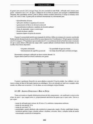 de graute com cerca do 2,25 L dc água limpa. Em uma consistência mais fluída - utilização mais comum como
graute - misturá-lo com 2,75 L de água. A adição tem de ser feila aos poucos, até conseguira trabalhabiíidade
adequada. Para quantidades maiores, pode-se utilizar mistura mecânica (betoneira), O tempo de mistura, nesse
caso, é de 3 min a 4 min. O graute [iode ser utilizado internamente ou externamente para:
* preenchi mentos diversos
* aplicações similares à argamassa de concreto
* grauteatJienlo dc blocos em alvenaria estrutural
* preenchimento de pilaretes e canaletas de alvenaria qualquer
* cintas dc amarração, vergas c contravergas
* fixação de placas e portões
* pequenos reparos em pisos de concreto,
O graute è recomendado também para reparação de defeitos e falhas em estruturas de concreto; sua elevada
fluidez permite alcançar locais de acesso difícil ou quase inacessíveis. O rendimento é: 50 kg de graute misturados
com 8,5 L de água (± 17%) produzem aproximadamente 23 L. As resistências inicial ou final bem como o momento
em que se pode efetuar a liberação das cargas sobre o gjaute aplicado constituem fatores determinantes na sua
escolha. Esses fatores dependem:
* do graute selecionado • da quantidade de água na m istura
• da temperatura da superfictc gmateada 1 do tempo decorrido após a mistura com água.
Recomenda-se proteger a aplicação em áreas externas durante 3 d.
Seguem abaixo dados de ensaios realizados com graute:
RESISTÊNCIAS EM MPa PARA CONSISTÊNCIASA 20° C
Idade Plástica ScmHluida Fluida
a/g=O,170 a/g=IJ,195 a/g=U,222
i d 28,3 23,1 21,2
3 d 38,0 34,3 29,2
7 d 41,2 39,2 33,9
28 d 50,4 47,5 40,0
O graute é geralmente fornecido em sacos plásticos contendo 25 kg do produto. Sua validade é de seis
meses a contar da data de fabricação impressa na embalagem. Deve ser estocado em local seco e arejado, sobre
estiado, em pilhas com no máximo 1,5 m dc altura, cm sua embalagem original fechada.
6,1.20 - ADESIVO ESTRUTURAL À BASE DE EPÓXI
Trata-se de pasta ou líquido obtido pela mistura de dois componentes - um catalisador e uma re-sina
á base de epéxi - que reagem entre si. proporcionando aderência das partes que se quer colar. Tem-se o
que segue:
- tempo de utilização após mistura: de 30 min a 3 h, conforme a temperatura ambiente.
- tempo de cui a parcial: 24 h.
- tempo dc cura total: 7 d.
- propriedades; grande aderência: alta resistência à compressão, tração e flexão: estabilidade térmica;
resistência química à água, soluções salinas e alcalinas, solventes, óleos e soluções ácidas de média
concentração; resistência ãs intempéries.
 
