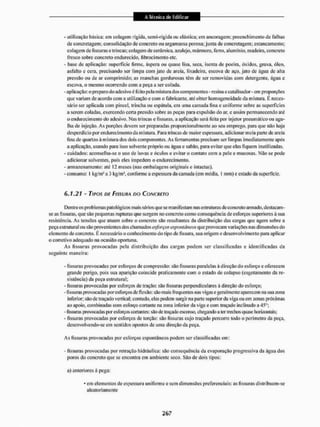- utilização básica: em colagem rígida, semi-rfgida ou elástica: em ancoragem; preenchimento de falhas
de concretagem; consolidação de concreto ou argamassa porosa; junta de concretagem: estancamento;
colagem de fissuras e trincas; colagem de cerâmica, azulejo, mármore, ferro, alumínio, madeira, concreto
fresco sobre concreto endurecido, fibrocimento etc.
- base de aplicação: superfície firme, áspera ou quase lisa. seca, isenta de poeira. óxidos, graxa, óleo,
asfalto e cera. precisando ser limpa com jato de areia, lixadeira, escova de aço. jato de água de alta
pressílo ou de ar comprimido; as manchas gordurosas têm de ser removidas com detergente, água e
escova, o mesmo ocorrendo com a peça a ser colada.
- aplicação: o preparo do adesivo é feito pela mistura dos componentes -resinae catalisador - em proporções
que variam de acordo com a utilização c com o fabricante, até obter homogeneidade da mistura. É neces-
sário ser aplicada com pincel, trincha ou espátula, em uma camada fina e uniforme sobre as superfícies
a serem coladas, exercendo certa pressão sobre as peças para expulsão do ar, e assim permanecendo aié
o endurecimento do adesivo. Nas trincas e fissuras, a aplicação será feita por injetor pneumático ou agu-
lha de injeção, As porções devem ser preparadas proporcionalmente ao seu emprego, para que não haja
desperdício por endureci mento da mistura. Para trincas de maior espessura, adicionar meia parte de areia
fina de quartzo á mistura dos dois componentes. As ferramentas precisam ser limpas imediatamente após
a aplicação, usando para isso solvente próprio ou água e sabão, para evitar que elas fiquem inutilizadas.
- cuidados; aconselha-se o uso de luvas e óculos e evitar o contato com a pele e mucosas. Não se pode
adicionar solventes, pois eles impedem o endurecimento.
- armazenamento: até 12 meses (nas embalagens originais e intactas).
- consumo: I kg/m1 a 3 kg/hi1, conforme a espessura da camada (em média, 1 mm) e estado da superficie.
F>.7,2T - TIPOS DE FISSURA DO CONCRETO
Dentre os problemas patológicos mais sérios que se manifestam nas estruturas de concreto armado, destacam-
se as fissuras, que são pequenas rupturas que surgem no concreto como conseqtiência de esforços superiores à sua
resistência. As tensões que atuam sobre o concreto são resultantes da distribuição das cangas que agem sobre a
peça estrutural ou são provenientes dos chamados esforços espontâneos que provocam variações mis dimensões do
elemento de concreto. É necessário o conhecimento do tipo de fissura, sua origem e desenvolvimento para aplicar
o corretivo adequado na ocasião oportuna.
As fissuras provocadas pela distribuição das cargas podem ser classificadas e identificadas da
seguinte maneira:
- fissuras provocadas por esforços de compressão: são fissuras paralelas à direção do esforço e oferecem
grande perigo, pois sua aparição coincide praticamente com o estado de colapso (esgotamento da re-
sistência) da peça estrutural;
- fissuras provocadas por esforços de tração: são fissuras perpendiculares à direção do esforço;
- fissuras provocadas por esforços de flexão: são mais frequentes nas vigas e geralmente aparecem na sua zona
inferior; são de traçado vertical; contudo, elas podem surgir na parte superior da viga ou em zonas próximas
ao apoio, combinadas coin esforço cortante na zona inferior da viga e com traçado inclinado a 45°;
-fissurasprovocadas |>or esforços cortantes: são de traçado e&conso, chegando a 1er trechos quase horizontais;
- fissuras provocadas por esforços de torção: são fissuras cujo traçado percorre todo o perímetro da peça,
desenvolvendo-se em sentidos opostos de uma direção da peça.
As fissuras provocadas por esforços espontâneos podem ser classificadas cm:
- fissuras provocadas por retração hidráulica: são consequência da evaporação progressiva da água dos
poros do concreto que se encontra em ambiente seco. São de dois tipos:
a) anteriores á pega:
- em elementos de espessura uniforme esc m dimensões preferenciais: as fissuras distribuem-se
aleatoriamente
 