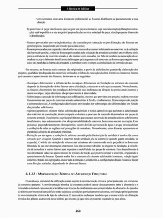 • em elemento; com uma dimensão preferenciai: as fissuras distribuem-se paralelamente a essa
direção
b> posteriores à pega: são fissuras que surgem em peças estruturais cuja movimentação (dilatação/contra-
ção) está impedida e o sen traçado é perpendicular ao eixo principal da peça: são de pequena dimensão
e distribuídas;
- fissuras provocadas por variação térmica: são causadas por contração ou por dilatação; são fissuras em
geral atípicas, requerendo um estudo para cada caso:
-fissurasprovocadas por expansão: são devidas ao excesso de expansor adicionado ao concreto, ou à oxidação
das barras de aço etc.: o tipo defissurasprovocadas pela oxidação da armadura constitui um problema sério
para as estruturas de concreto armado e são muitas vezes causadas por falta de cuidado na colocação da ar-
madura ou poreobrimeufo insuficiente da ferragem pela argamassa de concreto; asfissurasque surgem nesse
caso são paralelas às barras da armadura e permitem com o tempo a continuidade da corrosão do aço.
Em resumo, as fissuras mais comuns são originadas; a partir de deficiências quando da elaboração dos
projetos, qualidade inadequada dos materiais utilizados e falhas de execução da obra. Dentre os Inúmeros fatores
que causam o aparecimento das fissuras, destacam-se os seguintes:
- Recalques diferenciais: a influência dos recalques diferenciais de fundação na estrutura de concreto
depende da interação de vários fatores entre a fundação, estrutura e o solo que as suporta. Normalmente,
as fissuras decorrentes dos recalques diferenciais são inclinadas na direção do ponto onde ocorreu o
maior recalque, cujas aberturas são proporcionais à intensidade,
- Sobrecargas: a atuação de sobrecargas nas edificações, mesmo que previstas em projeto, podem provocar
fissuramenlo nas peças de concreto armado submetidas á flexão, cisalhamento, flcxocompressão, torção
e compressão axial. A configuração das fissuras provocadas por sobrecargas são diferenciadas em função
das parcelas solicitantes.
-Agentes agressivos: existem várias substâncias químicas e meios agressivos que aceleram a deterioração
dos materiais de construção, dentre os quais se destaca o processo de corrosão da armadura nas peças de
concreto armado. Usualmente, os principais fatores que causam a corrosão de armadura são os cobrimentos
insuficientes, mau adensamento e/ou alta permeabilidade do concreto, bem como sua má execução. Esse
processo, preponderantemente eletroqufmico, ocorre devido á presença de água e ar que desencadeiam
a oxidação de todas as regiões mal protegidas da armadura. Normalmente, essas fissuras apresentam-se
paralelas á direção da armadura principal.
- Retração por secagem: a redução de volume causada pela diminuição de umidade é conhecida como
retração por secagem. Quando o concreto perde umidade, ele sc contrai (c quando ganha umidade, se
expande). O efeito da variação de volume nas estruturas de concreto não seria prejudicial se houvesse
liberdade de sua movimentação: entretanto, isso não acontece devido: ao engaste na fundação, à existên-
cia de armadura e outros fatores que impedem a mobilidade das peças da estrutura. Esse impedimento â
movimentação induz ao aparecimento de tensões de tração que podem romper o concreto, originando o
aparecimento de fissuras. Quanto maior for o consumo de cimento adicionado à mistura, relação água/
cimento e finura dos agregados, maior sem a retração. Geralmente, a configuração dessas fissuras é linear
com direções variadas, dependendo de diversos fatores.
6.1.22 - MOVIMENTAÇÃO TÉRMICA no ARCABOUÇO ESTRUTURAL
O arcabouço estrutural da edificação estará sujeito á movimentação térmica, principalmente em estruturas
de concreto aparente. A movimentação térmica da estrutura poderá causar destacamentos entre a alvenaria e o
ret ieulado estrutural e mesmo até a inc idênc ia de trincas de císalh amento nas extrem idades da al venaria. As paredes
do último pavimento de um edifício estão sujeitas a condições particularmente adversas, em função principalmente
da movimentação térmica da laje de cobeitura. E necessário esclarecer também que o maior efeito da dilatação
térmica dos pilares acontecerá nesse último pavimento, já que eles só poderão expandir-se para cima.
 