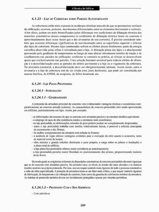 6,1.23 - LA/E DE COBERTURA SOBRE PAREDES AUTOPORTANTES
As coberturas estão mais expostas às mudanças térmicas naturais do que os paramentos verticais
da edificação; ocorrem, portanto, movimentos diferenciados entre os elementos horizontais e verticais.
Além disso, podem ser mais intensificados pelas diferenças nos coeficientes de dilatação térmica dos
materiais construtivos desses componentes (o coeficiente de dilatação térmica linear do concreto é
aproximadamente duas vezes maior que o das alvenarias de uso corrente), É preciso considerar tam-
bém £|tie ocorrem diferenças significativas de movimentação entre as superfícies superior e inferior
das lajes de cobertura. Mesmo lajes sombreadas sofrem os eleitos desses fenômenos; parte da energia
calorífica absorvida pelas telhas é reírradiada para a laje. A dilatação plana das lajes e o abaulamento
provocado pelo gradiente de temperaturas ao longo de suas alturas introduzem tensões de tração e de
cisalhamenlo nas paredes da edificação; conforme se constata na prática, as trincas se desenvolvem
quase que exclusivamente nas paredes. Uma solução bastante razoável para reduzir efeitos de dilata-
ção é a dessolidarização entre as paredes do último pavimento e a laje ou o vigamento da cobertura,
Na alvenaria estrutural, a dessolidarização deve ser obrigatoriamente adotada. Assim sendo, entre a
alvenaria e a laje de cobertura tem dc ser criada uma junta deslizante, que pode ser constituída por
mantas butílica. de E P D M , de neoprene. de feltro betumado etc.
6.1.24 - LAJE PLANA PROTENDIDA
6.1.24.1 - INTRODUÇÃO
6.1.24.1.1 - GENERALIDADES
A protensão da armadura principai do concreto vem evidenciando vantagens técnicas e econômicas com-
parativamente ao concreto armado (comum). As características do concreto protendido vêm sendo aproveitadas
cm edifícios, particularmente em lajes. Assim., por exemplo:
- as deformações são menores do que no concreto com armadura passiva e na estrutura metálica equivalente;
- o emprego de aços de alta resistência conduz a estruturas mais econômicas:
- na laje protendida. as deformações oriundas do peso próprio podem ser completamente desprezadas:
- como a laje protendida trabalha com tensões relativamente baixas, é possível a retirada antecipada
do escoramento e das fôrmas;
- liá melhor comportamento da estrutura com relação As fissuras;
- a ausência de vigas oferece vantagens evidentes para a execução da obra quanto à economia, tanto
de material como de tempo;
- vãos maiores e grande esbeltez diminuem o peso próprio, a carga sobre os pilares e fundações e
a altura total do edifício;
- a laje plana lisa protendida oferece maior resistência ao puiicionamento:
-a laje protendida permite maior liberdade no posicionamento dos pilares, proporcionando maiores
áreas livres,
IX' modogeral, as exigências rei crentes às disposições construtivas cio concreto protendido são mais rigorosas
que as do concreto com armadura passiva. No primeiro caso, os níveis de tensão são mais clevEidos e as maiores
tensões ocorrem na própria pioiciisão. Por isso, seu uso requer controle mais rigoroso de todo o processo construtivo
e mão-de-obra especializada. A proteção da armadura torna-se uni fator mais crítico, o que requer controle rigoroso
de fabricação, do lançamento e da vibração do concreto, bem como da garantia do cobri mento mínimo da armadura.
As bainhas de pretensão também devem ser devidamente protegidas e passar por vistorias periódicas.
6.1.24.1.2 - PROTENSÃO COM f SEM ADERÊNCIA
* Com aderência
 