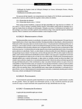 - Verificaçào dos Estados-Limite de Utilização (limitação das fissuras, deformações lineares, vibração,
resistência ao fogo);
- Detalhamento da armadura passiva mínima.
Da espessura da laje depende o seu comportamento com relação ao E L U de flexão e puncionamento. Na
escolha dessa espessura, pode-se partir dos seguintes valores práticos de esbeltez:
L/h £48 para lajes de cobertura
L/h < 40 para lajes de piso com p < 3 kN/m1.
Pelas normas técnicas brasileiras, a espessura das lajes protendidas sem vigas não deve ser inferior a 16
cm e para p > 3 kN/rn2 somente é permitida esbeltez superior a 40 mediante comprovação da segurança cm re-
lação aos estados-limite de utilização, de deformação c vibrações excessivas. O cobri meu lo de no mínimo 3 cm
deve proteger o aço contra a corrosão e garantir certa resistência ao fogo. Casos especiais requerem cobrimentos
especiais. Pode-se considerai' como cobri mento também a nata de injeção no cabo.
6.1.24.2.3 - DIMENSIONAMENTO À FLEXÃO
Para lajes pretendidas somente em umadireção c com apoios em linha, o dimensionamento é feito para faixas de
largura unitária como se fossem vigas chatas protendidas. Para lajes protendidas em duas diieções, o dimensionamento á
flexão pode ser feito como para as lajes em concretoarmado comum. A força de pretensão é calculada para faixas de 1 m
de largura e. conto em lajes contínuas os cabos de uma direção descarregam (nas faixas) sobre os cabos da outta direção,
deve-se consideraras faixas de ambas as direções com o carregamento total, O arranjo dos cabos cm planta pode ser feito
de diversas mane iras. A resistência última de uma laje depende acima de tudo da quant idade total de cabos ede armadura
passiva aderente em cada direção. Todavia, os cabos situados nas faixas dos pilares têm maior influência na capacidade
de carga da laje do que os demais. Com base n isso. convém então que |x;lomenos 50% dos cabos estejam nas faixas dos
pi lares, sendo os demais uniformemente distribuídos nas laixas restantes. Comoregrageral, o espaçamento máximodos
cabos ou de agrupamentos de calíos tem de ser de até seis vezes a altura da laje. Existindo porém uma armadura passiva
adequada também para o controle da fissuração, os cabos podem ser colocados somente nas faixas dos pilares, Essa
solução é mais econômica e simples de ser executada (pretensão parcial), O cálculo dos esforços solicitantes que provêm
da carga não balanceada pode ser feito considerando-se a laje e seus pilares formando pórticos nos qtiEiis se levam em
conta também as torças horizontais (vento, por exemplo). No caso das loiças horizontais, costunia-se tomar no pórtico
a colaboração de um terço á metade da largura de laje pertinente. Obtidas as tensões respectivas, o dimensionamento
pode ser feito com amiudara frouxa. Outra possibilidade para a carga restante não balanceada c a verificação do E L U
para a flexão e, com ele. o dimensionamento da armadura passiva necessária, eventualmente amiadura passiva minima.
Nesse caso. a diretriz será dada pelo EL.S de fissuração,
6.1.24.2.4 - FUNCIONAMENTO
O puncionamento apresenta grande importância no caso das lajes planas, condicionando a escolha
de vãos grandes. Trata-se de ruptura sem deformações prévias, ou seja, ocorrência repentina que pode
resultar de carga ou reação localizada sobre pequena área da laje, denominada área de carga.
6.1.24.3 - CONSIDERAÇÕES ECONÔMICAS
A opção pela laje proteiidída supõe que existam;
- viabilidade técnica
- viabilidade econômica
- conveniências arquitetônicas, funcionais e de execução.
 