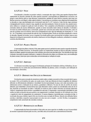 6.1.27.2.3-VIGAS
Considerando o desenho na posição vertical, a numeração das vigas é feita, para aquelas dispostas hori-
zontalmente no desenho, partindo do canto superior esquerdo e prosseguindo por alinhamentos sucessivos, até
atingir o canto direito: para as vigas dispostas verticalmente, partindo do canto inferior esquerdo, para cima. por
ftleiras sucessivas, até atingir o canto superior direito. Convenciona-se considerar como dispostas horizontalmente
no desenho as vigas cuja inclinação com a horizontal variar de O3 a 45°, inclusive. Cada vão das vigas continuas
ó designado pelo número comum à viga, seguido de uma letra maiúscula. Dentro do mesmo vão. quando neces-
sário, indica-se a variação de seção por meio de Índices. Tem o projetista certa liberdade na caracterização dos
elementos dentro do mesmo alinhamento, quando se torrar necessária maior clareza do desenho. É tolerada a
inversão do sentido indicado para a numeração, quando isso concorrer para maior clareza do desenho, como no
caso de existirem eixos de simetria. Junto com EI designação de cada viga são indicadas por dimensões: l> * d ou
bo K do. É facultada a representação da seção da viga, na própria planta, desde que não ftque prejudicada a clareza
do desenho, Quando há mísulas, usa-se a seguinte convenção gráfica para representá-las em planta: traça-se uma
diagonal do retàngulo representativo da misula e liachura-se um dos triângulos resultantes, assinalando a variação
numérica das dimensões.
6.1.27.2.4 « PILARES E TIRANTES
A numeração dos pi lates e tirantes é feita, tanto quanto possível, partindo do canto superior esquerdo do desenho
para a direita, em linhas sucessivas. As dimensões podem ser simplesmente inscritas ao lado de cada pilar, indicando
todavia em planta quando necessário paia evitar confusão, pelo menos uma das dimensões. Nos desenhos de tetos-tipo
é tolerada a anexação de quadros indicando a variação de dimensões dos pilares nos diferentes tetos, sem modificação
da planta comum, desde que sejam esclarecidas convenientemente as variaç&es de seção.
6.1.27.2.5 - ABERTURAS
As aberturas necessárias á passagem de tubulações principais de instalações elétricas, hidráulicas, de con-
dicionamento de ar ou outras são convenientemente definidas nas plantas, cortes e elevações, com indicação de
sua orientação e dimensões.
6.1.27.3 - DESENHOS PARA EXECUÇÃO DE ARMADURAS
Os desenhos para execução de armaduras contêm todos os dados necessários á boa execução daferrugem*
na escala 1:50, ou de detalhes de seção, em escala maior. Cada tipo diferente de baiTa (vergalhões de diâmetro
diferente ou diferentemente dobrados) é desenhado fora da representação da peça, com cotas necessárias a seu
dobramento correto e indicação de seu número, quantidade e diâmetro. No caso de série de estribos do mesmo
diâmetro, que mantenham a mesma forma mas cujas dimensões variem, podem ser considerados conto de um só
tipo. bastando ser desenhado um deles e indicados em tabela ao lado os dados referentes aos demais (dimensão
variável, comprimento desenvolvido e quantidade de cada um). É dispensada a representação individual de cada
estribo ou cinta no desenho da peça quando o seu espaçamento é constante, bastando ser ele indicado com a letra
c seguida do valor do espaçamento em centímetros. A mesma dispensa é permitida para a armadura de laje. A
numeração das peças obedece àquela feita nos desenhos para execução de fôrmas. Quando são utilizadas barras
corridas, é admitida a respectiva representação sem cota. mas com a notação - corrido Na lista, é consignado o
comprimento total aumentado das emendas eventuais.
6.1,27.3.1 - REPRESENTACAO DAÍ BARRAS
A representação das barras da armadura é feita (salvo em casos especiais ou detalhes em que há necessidade
de mostrar a espessura da barra) pelo seu eixo, com linha cheia, de acordo com a conveniência do desenho.
 