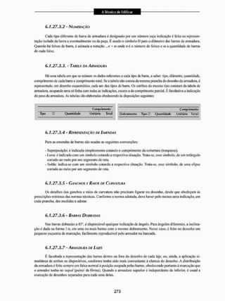 6.1.27.3.2 - NUMERAÇÃO
Cada tipo diferente de barra de armadura é designado por um número cuja indicação é feíla na represen-
tação isolada da barra e eventualmente na da peça. É usado o símbolo O para o diâmetro das barras de armadura.
Quando há feixes dc barra, é adotada a notação ,..n * m onde nú o número dc feixes e m a quantidade de barras
de cada feixe.
6.1.27.3.3.' TABELA DA ARMADURA
I lá uma tabela em que se reúnem os dados referentes a cada lijx) de bana. a saber: tipo, diâmetro, quantidade,
comprimento de cada bana e comprimento tota l. Se a tabela não consta da mesma prancha do desenho da armadura, é
representado, cm desenho esquemático, cada um dos tipos de barra. Os estribos do mesmo tipo constam da taliela dc
armadura, ocupando uma só linha com todas as indicações, exceto a do comprimento parcial. É facultativa a indicação
do peso da armadura. As tabelas silo elaboradas obedecendo ás disposições seguintes:
Comprimento Comprimento
Tipo 0 Quantidade Unitário Total Dobramenlo Tipo0 Quantidade Unitário Total
6.1.27.3.4 - REPRESENTAÇÃO DE EMENDAS
Para as emendas de barras são usadas as seguintes convenções:
- Superposição: é indicada simplesmente cotando o comprimento da cobertura (traspasse).
- Luva: é indicada com um símbolo cotando a respectiva situação. Trala-se, esse símbolo, de um retángulo
cortado ao meio por um segmento de reta.
- Solda: indica-se com um símbolo cotando a respectiva situação. Trata-se, esse símbolo, dc uma elipse
cortada ao meio por um segmento de rela.
6.1.27.3.5 - GANCHOS E RAIOS DE CURVATURA
Os detalhes dos ganchos c raios de curvatura não precisam figurar no desenho, desde que obedeçam às
prescrições mínimas das normas técnicas. Conforme a norma adotada, deve haver pelo menos uma indicação, em
cada prancha, das medidas a adotai'.
6.1.27.3.6 - BARRAS DOURADAS
Nas barras dobradas a 45°, é dispensável qualquer indicação de ângulo, Para ângulos diferentes, a inclina-
ção é dada na forma 1 :n, em uma ou mais barras com o mesmo dobramenlo. Nesse caso, é feito no desenho um
pequeno esquema de marcação, facilmente reproduzível pelo armador na bancada.
6.1.27.3.7 - ARMADURA DE LAJES
É factillada a representação das barras dentro ou Ibra do desenho de cada laje, ou, ainda, a aplicação si-
multânea de ambos os dispositivos, conforme lenha sido mais conveniente á clareza do desenho. A distribuição
da armadura é Teila sempre em faixa normal à posição ocupada pelas barras, obedecendo portanto à marcação que
o armador tenha no taipal (painel da fôrma), Quando a armadura superior é independente da inferior, é usual a
execução de desenhos separados para cada uma delas.
 